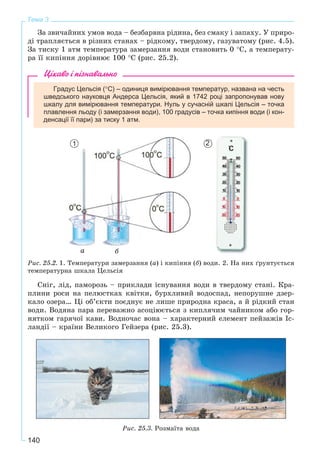 140
Тема 3
Çà çâè÷àéíèõ óìîâ âîäà – áåçáàðâíà ðіäèíà, áåç ñìàêó і çàïàõó. Ó ïðèðî-
äі òðàïëÿєòüñÿ â ðіçíèõ ñòàíàõ – ðіäêîìó, òâåðäîìó, ãàçóâàòîìó (ðèñ. 4.5).
Çà òèñêó 1 àòì òåìïåðàòóðà çàìåðçàííÿ âîäè ñòàíîâèòü 0 °Ñ, à òåìïåðàòó-
ðà її êèïіííÿ äîðіâíþє 100 °Ñ (ðèñ. 25.2).
Цікаво і пізнавально
Градус Цельсія (°С) – одиниця вимірювання температур, названа на честь
шведського науковця Андерса Цельсія, який в 1742 році запропонував нову
шкалу для вимірювання температури. Нуль у сучасній шкалі Цельсія – точка
плавлення льоду (і замерзання води), 100 градусів – точка кипіння води (і кон-
денсації її пари) за тиску 1 атм.
áà
Ðèñ. 25.2. 1. Òåìïåðàòóðè çàìåðçàííÿ (à) і êèïіííÿ (á) âîäè. 2. Íà íèõ ґðóíòóєòüñÿ
òåìïåðàòóðíà øêàëà Öåëüñіÿ
Ñíіã, ëіä, ïàìîðîçü – ïðèêëàäè іñíóâàííÿ âîäè â òâåðäîìó ñòàíі. Êðà-
ïëèíè ðîñè íà ïåëþñòêàõ êâіòêè, áóðõëèâèé âîäîñïàä, íåïîðóøíå äçåð-
êàëî îçåðà… Öі îá’єêòè ïîєäíóє íå ëèøå ïðèðîäíà êðàñà, à é ðіäêèé ñòàí
âîäè. Âîäÿíà ïàðà ïåðåâàæíî àñîöіþєòüñÿ ç êèïëÿ÷èì ÷àéíèêîì àáî ãîð-
íÿòêîì ãàðÿ÷îї êàâè. Âîäíî÷àñ âîíà – õàðàêòåðíèé åëåìåíò ïåéçàæіâ Іñ-
ëàíäії – êðàїíè Âåëèêîãî Ãåéçåðà (ðèñ. 25.3).
Ðèñ. 25.3. Ðîçìàїòà âîäà
1 2
 