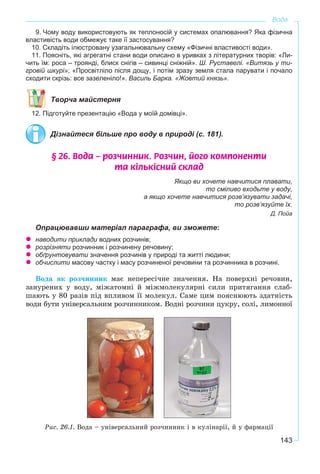 143
Вода
9. Чому воду використовують як теплоносій у системах опалювання? Яка фізична
властивість води обмежує таке її застосування?
10. Складіть ілюстровану узагальнювальну схему «Фізичні властивості води».
11. Поясніть, які агрегатні стани води описано в уривках з літературних творів: «Ли-
чить їм: роса – троянді, блиск снігів – сивинці сніжній». Ш. Руставелі. «Витязь у ти-
гровій шкурі»; «Просвітліло після дощу, i потім зразу земля стала парувати i почало
сходити скрізь: все зазеленіло!». Василь Барка. «Жовтий князь».
Творча майстерня
12. Підготуйте презентацію «Вода у моїй домівці».
Дізнайтеся більше про воду в природі (с. 181).
§ 26. Âîäà – ðîç÷èííèê. Ðîç÷èí, éîãî êîìïîíåíòè
òà ê³ëüê³ñíèé ñêëàä
Якщо ви хочете навчитися плавати,
то сміливо входьте у воду,
а якщо хочете навчитися розв’язувати задачі,
то розв’язуйте їх.
Д. Пойа
Опрацювавши матеріал параграфа, ви зможете:
наводити приклади водних розчинів;
розрізняти розчинник і розчинену речовину;
обґрунтовувати значення розчинів у природі та житті людини;
обчислити масову частку і масу розчиненої речовини та розчинника в розчині.
Âîäà ÿê ðîç÷èííèê ìàє íåïåðåñі÷íå çíà÷åííÿ. Íà ïîâåðõíі ðå÷îâèí,
çàíóðåíèõ ó âîäó, ìіæàòîìíі é ìіæìîëåêóëÿðíі ñèëè ïðèòÿãàííÿ ñëàá-
øàþòü ó 80 ðàçіâ ïіä âïëèâîì її ìîëåêóë. Ñàìå öèì ïîÿñíþþòü çäàòíіñòü
âîäè áóòè óíіâåðñàëüíèì ðîç÷èííèêîì. Âîäíі ðîç÷èíè öóêðó, ñîëі, ëèìîííîї
Ðèñ. 26.1. Âîäà – óíіâåðñàëüíèé ðîç÷èííèê і â êóëіíàðії, é ó ôàðìàöії
 