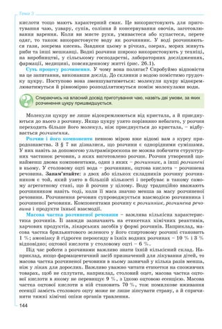 144
Тема 3
êèñëîòè òîùî ìàþòü õàðàêòåðíèé ñìàê. Öå âèêîðèñòîâóþòü äëÿ ïðèãî-
òóâàííÿ ÷àþ, óçâàðó, ñóïіâ, ñîëіííÿ é êîíñåðâóâàííÿ îâî÷іâ, çàãîòîâëþ-
âàííÿ âàðåííÿ. Êîëè âè ìèєòå ðóêè, óìèâàєòåñÿ àáî êóïàєòåñÿ, ïåðåòå
îäÿã, òî òàêîæ âèêîðèñòîâóєòå âîäó ÿê ðîç÷èííèê. Ó âîäі ðîç÷èíÿþòü-
ñÿ ãàçè, çîêðåìà êèñåíü. Çàâäÿêè öüîìó â ðі÷êàõ, îçåðàõ, ìîðÿõ æèâóòü
ðèáè òà іíøі ìåøêàíöі. Âîäíі ðîç÷èíè øèðîêî âèêîðèñòîâóþòü ó òåõíіöі,
íà âèðîáíèöòâі, ó ñіëüñüêîìó ãîñïîäàðñòâі, ëàáîðàòîðíèõ äîñëіäæåííÿõ,
ôàðìàöії, ìåäèöèíі, ïîâñÿêäåííîìó æèòòі (ðèñ. 26.1).
Ñóòü ïðîöåñó ðîç÷èíåííÿ. Ó ÷îìó âîíà ïîëÿãàє? Ñïðîáóéìî âіäïîâіñòè
íà öå çàïèòàííÿ, âèêîíàâøè äîñëіä. Äî ñêëÿíêè ç âîäîþ ïîìіñòèìî ãðóäî÷-
êó öóêðó. Ïîñòóïîâî âîíà çìåíøóâàòèìåòüñÿ: ìîëåêóëè öóêðó âіäîêðåì-
ëþâàòèìóòüñÿ é ðіâíîìіðíî ðîçïîäіëÿòèìóòüñÿ ïîìіæ ìîëåêóëàìè âîäè.
Спираючись на власний досвід приготування чаю, назвіть дві умови, за яких
розчинення цукру пришвидшується.
Ìîëåêóëè öóêðó íå ëèøå âіäîêðåìëþþòüñÿ âіä êðèñòàëà, à é ïðèєäíó-
þòüñÿ äî íüîãî ç ðîç÷èíó. ßêùî öóêðó óçÿòî ïîðіâíÿíî íåáàãàòî, ó ðîç÷èí
ïåðåõîäèòü áіëüøå éîãî ìîëåêóë, íіæ ïðèєäíóєòüñÿ äî êðèñòàëà, – âіäáó-
âàєòüñÿ ðîç÷èíåííÿ.
Ðîç÷èí і éîãî êîìïîíåíòè ïåâíîþ ìіðîþ âæå âіäîìі âàì ç êóðñó ïðè-
ðîäîçíàâñòâà. Ç § 7 âè äіçíàëèñÿ, ùî ðîç÷èíè є îäíîðіäíèìè ñóìіøàìè.
Ó íèõ íàâіòü çà äîïîìîãîþ óëüòðàìіêðîñêîïà íå ìîæíà ïîáà÷èòè ñòðóêòóð-
íèõ ÷àñòèíîê ðå÷îâèí, ç ÿêèõ âèãîòîâëåíî ðîç÷èí. Ðîç÷èí óòâîðåíèé ùî-
íàéìåíø äâîìà êîìïîíåíòàìè, îäèí ç ÿêèõ – ðîç÷èííèê, à іíøі ðîç÷èíåíі
â íüîìó. Ó ñòîëîâîìó îöòі âîäà – ðîç÷èííèê, îöòîâà êèñëîòà – ðîç÷èíåíà
ðå÷îâèíà. Çàïàì’ÿòàéòå: ç äâîõ àáî êіëüêîõ ñêëàäíèêіâ ðîç÷èíó ðîç÷èí-
íèêîì є òîé, ÿêèé óçÿòî â áіëüøіé êіëüêîñòі і ïåðåáóâàє â òàêîìó ñàìî-
ìó àãðåãàòíîìó ñòàíі, ùî é ðîç÷èí ó öіëîìó. Âîäó òðàäèöіéíî ââàæàþòü
ðîç÷èííèêîì íàâіòü òîäі, êîëè її ìàñà çíà÷íî ìåíøà çà ìàñó ðîç÷èíåíîї
ðå÷îâèíè. Ðîç÷èíåííÿ ðå÷îâèí ñóïðîâîäæóєòüñÿ âçàєìîäієþ ðîç÷èííèêà і
ðîç÷èíåíîї ðå÷îâèíè. Êîìïîíåíòàìè ðîç÷èíó є ðîç÷èííèê, ðîç÷èíåíà ðå÷î-
âèíà і ïðîäóêòè їõíüîї âçàєìîäії.
Ìàñîâà ÷àñòêà ðîç÷èíåíîї ðå÷îâèíè – âàæëèâà êіëüêіñíà õàðàêòåðèñ-
òèêà ðîç÷èíіâ. Її çàâæäè çàçíà÷àþòü íà åòèêåòêàõ õіìі÷íèõ ðåàêòèâіâ,
õàð÷îâèõ ïðîäóêòіâ, ëіêàðñüêèõ çàñîáіâ ó ôîðìі ðîç÷èíіâ. Íàïðèêëàä, ìà-
ñîâà ÷àñòêà áðèëüÿíòîâîãî çåëåíîãî ó éîãî ñïèðòîâîìó ðîç÷èíі ñòàíîâèòü
1 %; àìîíіàêó é ãіäðîãåí ïåðîêñèäó â їõíіõ âîäíèõ ðîç÷èíàõ – 10 % і 3 %
âіäïîâіäíî; îöòîâîї êèñëîòè ó ñòîëîâîìó îöòі – 6 %.
Ïіä ÷àñ ðîáîòè ç ðîç÷èíàìè âàæëèâî çíàòè їõíіé êіëüêіñíèé ñêëàä. Íà-
ïðèêëàä, ÿêùî ôàðìàöåâòè÷íèé çàñіá ïðèçíà÷åíèé äëÿ ëіêóâàííÿ äіòåé, òî
ìàñîâà ÷àñòêà ðîç÷èíåíîї ðå÷îâèíè â íüîìó çàçâè÷àé ó êіëüêà ðàçіâ ìåíøà,
íіæ ó ëіêàõ äëÿ äîðîñëèõ. Âàæëèâî óâàæíî ÷èòàòè åòèêåòêè íà ñïîæèâ÷èõ
òîâàðàõ, ùîá íå ñïëóòàòè, íàïðèêëàä, ñòîëîâèé îöåò, ìàñîâà ÷àñòêà îöòî-
âîї êèñëîòè â ÿêîìó íå ïåðåâèùóє 9 %, ç їäêîþ îöòîâîþ åñåíöієþ. Ìàñîâà
÷àñòêà îöòîâîї êèñëîòè â íіé ñòàíîâèòü 70 %, òîæ ïîìèëêîâå âæèâàííÿ
åñåíöії çàìіñòü ñòîëîâîãî îöòó ìîæå íå ëèøå çіïñóâàòè ñòðàâó, à é ñïðè÷è-
íèòè òÿæêі õіìі÷íі îïіêè îðãàíіâ òðàâëåííÿ.
 