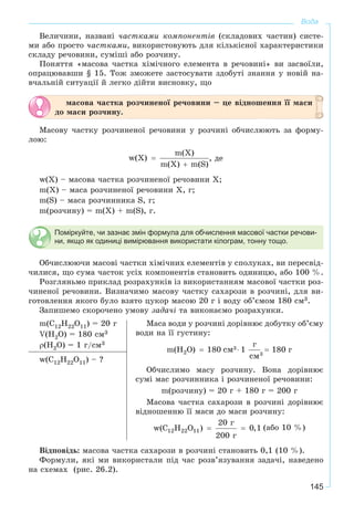 145
Вода
Âåëè÷èíè, íàçâàíі ÷àñòêàìè êîìïîíåíòіâ (ñêëàäîâèõ ÷àñòèí) ñèñòå-
ìè àáî ïðîñòî ÷àñòêàìè, âèêîðèñòîâóþòü äëÿ êіëüêіñíîї õàðàêòåðèñòèêè
ñêëàäó ðå÷îâèíè, ñóìіøі àáî ðîç÷èíó.
Ïîíÿòòÿ «ìàñîâà ÷àñòêà õіìі÷íîãî åëåìåíòà â ðå÷îâèíі» âè çàñâîїëè,
îïðàöþâàâøè § 15. Òîæ çìîæåòå çàñòîñóâàòè çäîáóòі çíàííÿ ó íîâіé íà-
â÷àëüíіé ñèòóàöії é ëåãêî äіéòè âèñíîâêó, ùî
ìàñîâà ÷àñòêà ðîç÷èíåíîї ðå÷îâèíè – öå âіäíîøåííÿ її ìàñè
äî ìàñè ðîç÷èíó.
Ìàñîâó ÷àñòêó ðîç÷èíåíîї ðå÷îâèíè ó ðîç÷èíі îá÷èñëþþòü çà ôîðìó-
ëîþ:
, äå
w(Õ) – ìàñîâà ÷àñòêà ðîç÷èíåíîї ðå÷îâèíè X;
m(Õ) – ìàñà ðîç÷èíåíîї ðå÷îâèíè X, ã;
m(S) – ìàñà ðîç÷èííèêà S, ã;
m(ðîç÷èíó) = m(Õ) + m(S), ã.
Поміркуйте, чи зазнає змін формула для обчислення масової частки речови-
ни, якщо як одиниці вимірювання використати кілограм, тонну тощо.
Îá÷èñëþþ÷è ìàñîâі ÷àñòêè õіìі÷íèõ åëåìåíòіâ ó ñïîëóêàõ, âè ïåðåñâіä-
÷èëèñÿ, ùî ñóìà ÷àñòîê óñіõ êîìïîíåíòіâ ñòàíîâèòü îäèíèöþ, àáî 100 %.
Ðîçãëÿíüìî ïðèêëàä ðîçðàõóíêіâ іç âèêîðèñòàííÿì ìàñîâîї ÷àñòêè ðîç-
÷èíåíîї ðå÷îâèíè. Âèçíà÷èìî ìàñîâó ÷àñòêó ñàõàðîçè â ðîç÷èíі, äëÿ âè-
ãîòîâëåííÿ ÿêîãî áóëî âçÿòî öóêîð ìàñîþ 20 ã і âîäó îá’єìîì 180 ñì3.
Çàïèøåìî ñêîðî÷åíî óìîâó çàäà÷і òà âèêîíàєìî ðîçðàõóíêè.
m(C12H22O11) = 20 ã
V(H2O) = 180 ñì3
ρ(H2O) = 1 ã/ñì3
Ìàñà âîäè ó ðîç÷èíі äîðіâíþє äîáóòêó îá’єìó
âîäè íà її ãóñòèíó:
Îá÷èñëèìî ìàñó ðîç÷èíó. Âîíà äîðіâíþє
ñóìі ìàñ ðîç÷èííèêà і ðîç÷èíåíîї ðå÷îâèíè:
m(ðîç÷èíó) = 20 ã + 180 ã = 200 ã
Ìàñîâà ÷àñòêà ñàõàðîçè â ðîç÷èíі äîðіâíþє
âіäíîøåííþ її ìàñè äî ìàñè ðîç÷èíó:
(àáî 10 %)
w(C12H22O11) – ?
Âіäïîâіäü: ìàñîâà ÷àñòêà ñàõàðîçè â ðîç÷èíі ñòàíîâèòü 0,1 (10 %).
Ôîðìóëè, ÿêі ìè âèêîðèñòàëè ïіä ÷àñ ðîçâ’ÿçóâàííÿ çàäà÷і, íàâåäåíî
íà ñõåìàõ (ðèñ. 26.2).
 