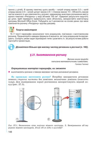 148
Тема 3
пронос у дітей). В одному пакетику цього засобу – натрій хлорид масою 3,5 г, калій
хлорид масою 2,5 г, натрій цитрат масою 2,9 г і глюкоза масою 10 г. Обчисліть масові
частки кожного із цих компонентів у розчині, одержаному внаслідок розчинення вмісту
одного пакетика «Регідрону» у воді об’ємом 150 см3. Одержані результати округліть
до цілих. Щоб перевірити правильність своїх обчислень, використайте комп’ютерну
програму Microsoft Office Excel. Побудуйте за її допомогою на основі даних про маси
компонентів розчину «Регідрону» кругову діаграму.
Творча майстерня
18. У тексті параграфа зазначалися типи розрахунків, пов’язаних з виготовленням
розчинів. Проаналізуйте наведені формули й визначте, які типи розрахунків їм відпові-
дають. Складіть умови задач відповідних типів і розв’яжіть їх. За результатами роботи
підготуйте презентацію.
Дізнайтеся більше про масову частку речовини в розчині (с. 182).
§ 27. Âèãîòîâëåííÿ ðîç÷èíó
Велика книга природи
написана математичними символами.
Галілео Галілей
Опрацювавши матеріал параграфа, ви зможете
виготовляти розчини з певною масовою часткою розчиненої речовини.
ßê ïðàâèëüíî âèãîòîâèòè ðîç÷èí? Ïîòðіáíî âèêîðèñòàòè ðå÷îâèíè
ïåâíîãî ñòóïåíÿ ÷èñòîòè áåç ïîìіòíèõ ìåõàíі÷íèõ äîìіøîê (ïîÿñíіòü
÷îìó). Äëÿ âіäìіðþâàííÿ ïîðöії ðîç÷èííèêà âèêîðèñòîâóþòü ìіðíèé ïî-
ñóä (ðèñ. 27.1).
Ðèñ. 27.1. Âèçíà÷åííÿ öіíè ïîäіëêè ìіðíîãî öèëіíäðà. 2. Âèìіðþâàííÿ îá’єìó
ðіäèíè ìіðíèì öèëіíäðîì. ßêèé îá’єì âîäè â öèëіíäðі?
21
 