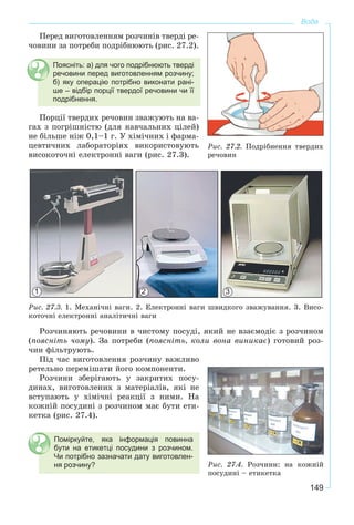 149
Вода
Ïåðåä âèãîòîâëåííÿì ðîç÷èíіâ òâåðäі ðå-
÷îâèíè çà ïîòðåáè ïîäðіáíþþòü (ðèñ. 27.2).
Поясніть: а) для чого подрібнюють тверді
речовини перед виготовленням розчину;
б) яку операцію потрібно виконати рані-
ше – відбір порції твердої речовини чи її
подрібнення.
Ïîðöії òâåðäèõ ðå÷îâèí çâàæóþòü íà âà-
ãàõ ç ïîãðіøíіñòþ (äëÿ íàâ÷àëüíèõ öіëåé)
íå áіëüøå íіæ 0,1–1 ã. Ó õіìі÷íèõ і ôàðìà-
öåâòè÷íèõ ëàáîðàòîðіÿõ âèêîðèñòîâóþòü
âèñîêîòî÷íі åëåêòðîííі âàãè (ðèñ. 27.3).
Ðèñ. 27.3. 1. Ìåõàíі÷íі âàãè. 2. Åëåêòðîííі âàãè øâèäêîãî çâàæóâàííÿ. 3. Âèñî-
êîòî÷íі åëåêòðîííі àíàëіòè÷íі âàãè
Ðîç÷èíÿþòü ðå÷îâèíè â ÷èñòîìó ïîñóäі, ÿêèé íå âçàєìîäіє ç ðîç÷èíîì
(ïîÿñíіòü ÷îìó). Çà ïîòðåáè (ïîÿñíіòü, êîëè âîíà âèíèêàє) ãîòîâèé ðîç-
÷èí ôіëüòðóþòü.
Ïіä ÷àñ âèãîòîâëåííÿ ðîç÷èíó âàæëèâî
ðåòåëüíî ïåðåìіøàòè éîãî êîìïîíåíòè.
Ðîç÷èíè çáåðіãàþòü ó çàêðèòèõ ïîñó-
äèíàõ, âèãîòîâëåíèõ ç ìàòåðіàëіâ, ÿêі íå
âñòóïàþòü ó õіìі÷íі ðåàêöії ç íèìè. Íà
êîæíіé ïîñóäèíі ç ðîç÷èíîì ìàє áóòè åòè-
êåòêà (ðèñ. 27.4).
Поміркуйте, яка інформація повинна
бути на етикетці посудини з розчином.
Чи потрібно зазначати дату виготовлен-
ня розчину? Ðèñ. 27.4. Ðîç÷èíè: íà êîæíіé
ïîñóäèíі – åòèêåòêà
Ðèñ. 27.2. Ïîäðіáíåííÿ òâåðäèõ
ðå÷îâèí
1 2 3
 