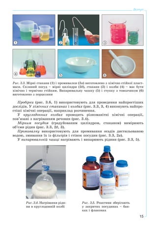 15
Вступ
1 2 а б 3
4 5 6
Ðèñ. 3.3. Ìіðíі ñòàêàíè (1) і ïðîìèâàëêè (2à) âèãîòîâëåíî ç õіìі÷íî ñòіéêîї ïëàñò-
ìàñè. Ñêëÿíèé ïîñóä – ìіðíі öèëіíäðè (2á), ñòàêàíè (3) і êîëáè (4) – ìàє áóòè
õіìі÷íî і òåðìі÷íî ñòіéêèì. Âèïàðþâàëüíó ÷àøêó (5) і ñòóïêó ç òîâêà÷èêîì (6)
âèãîòîâëåíî ç ïîðöåëÿíè
Ïðîáіðêè (ðèñ. 3.6, 1) âèêîðèñòîâóþòü äëÿ ïðîâåäåííÿ íàéïðîñòіøèõ
äîñëіäіâ. Ó õіìі÷íèõ ñòàêàíàõ і êîëáàõ (ðèñ. 3.3, 3, 4) âèêîíóþòü íàéïðî-
ñòіøі õіìі÷íі îïåðàöії, íàïðèêëàä ðîç÷èíåííÿ.
Ó êðóãëîäîííèõ êîëáàõ ïðîâîäÿòü ðіçíîìàíіòíі õіìі÷íі îïåðàöії,
ïîâ’ÿçàíі ç íàãðіâàííÿì ðå÷îâèí (ðèñ. 3.4).
Ìіðíèì ïîñóäîì (ãðàäóéîâàíèì öèëіíäðîì, ñòàêàíîì) âèìіðþþòü
îá’єìè ðіäèí (ðèñ. 3.3, 2á, 3).
Ïðîìèâàëêó âèêîðèñòîâóþòü äëÿ ïðîìèâàííÿ îñàäіâ äèñòèëüîâàíîþ
âîäîþ, çìèâàííÿ їõ іç ôіëüòðіâ і ñòіíîê ïîñóäèí (ðèñ. 3.3, 2à).
Ó âèïàðþâàëüíіé ÷àøöі íàãðіâàþòü і âèïàðþþòü ðіäèíè (ðèñ. 3.3, 5).
Ðèñ. 3.5. Ðåàêòèâè çáåðіãàþòü
ó çàêðèòèõ ïîñóäèíàõ – áàí-
êàõ і ôëàêîíàõ
Ðèñ. 3.4. Íàãðіâàííÿ ðіäè-
íè â êðóãëîäîííіé êîëáі
 