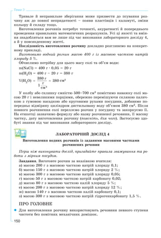 150
Тема 3
Òðèâàëå é íåïðàâèëüíå çáåðіãàííÿ ìîæå ïðèçâåñòè äî ïñóâàííÿ ðîç-
÷èíó àæ äî ïîâíîї íåïðèäàòíîñòі – ïîÿâè ïëàñòіâöіâ і êàëàìóòі, çìіíè
êîëüîðó é ñêëàäó òîùî.
Âèãîòîâëåííÿ ðîç÷èíіâ ïîòðåáóє òî÷íîñòі, àêóðàòíîñòі é ïîïåðåäíüîãî
ïðîâåäåííÿ ïðàâèëüíèõ ìàòåìàòè÷íèõ ðîçðàõóíêіâ. Óñі öі ÿêîñòі òà âìіí-
íÿ çíàäîáëÿòüñÿ âàì íå ëèøå ïіä ÷àñ âèêîíàííÿ ëàáîðàòîðíîãî äîñëіäó 4,
à é ó ïîâñÿêäåííîìó æèòòі.
Ïîñëіäîâíіñòü âèãîòîâëåííÿ ðîç÷èíó äîêëàäíî ðîçãëÿíåìî íà êîíêðåò-
íîìó ïðèêëàäі.
Âèãîòîâèìî âîäíèé ðîç÷èí ìàñîþ 400 ã іç ìàñîâîþ ÷àñòêîþ íàòðіé
õëîðèäó 5 %.
Îá÷èñëèìî ïîòðіáíó äëÿ öüîãî ìàñó ñîëі òà îá’єì âîäè:
m(NaÑl) = 400 ã ' 0,05 = 20 ã
m(H2O) = 400 ã – 20 ã = 380 ã
Ó êîëáó àáî ñêëÿíêó єìíіñòþ 500–700 ñì3 ïîìіñòèìî íàâàæêó ñîëі ìà-
ñîþ 20 ã і íåâåëèêèìè ïîðöіÿìè, îáåðåæíî ïåðåìіøóþ÷è ñêëÿíîþ ïàëè÷-
êîþ ç ãóìîâîþ íàñàäêîþ àáî êðóãîâèìè ðóõàìè ïîñóäèíè, äîáàâèìî ïî-
ïåðåäíüî âіäìіðÿíó öèëіíäðîì äèñòèëüîâàíó âîäó îá’єìîì 380 ñì3. Ïіñëÿ
ïîâíîãî ðîç÷èíåííÿ ñîëі ïåðåëëєìî ðîç÷èí ó ïîñóäèíó òà çàêîðêóєìî її.
Íà åòèêåòöі çàçíà÷èìî ôîðìóëó àáî íàçâó ðîç÷èíåíîї ðå÷îâèíè, її ìàñîâó
÷àñòêó, äàòó âèãîòîâëåííÿ ðîç÷èíó (ïîÿñíіòü, äëÿ ÷îãî). Çàñòîñóєìî çäî-
áóòі çíàííÿ ïіä ÷àñ âèêîíàííÿ ëàáîðàòîðíîãî äîñëіäó.
ËÀÁÎÐÀÒÎÐÍÈÉ ÄÎÑËІÄ 4
Âèãîòîâëåííÿ âîäíèõ ðîç÷èíіâ іç çàäàíèìè ìàñîâèìè ÷àñòêàìè
ðîç÷èíåíèõ ðå÷îâèí
Ïåðø íіæ âèêîíóâàòè äîñëіä, ïðèãàäàéòå ïðàâèëà çâàæóâàííÿ òà ðî-
áîòè ç ìіðíèì ïîñóäîì.
Çàâäàííÿ. Âèãîòîâòå ðîç÷èí çà âêàçіâêîþ â÷èòåëÿ:
à) ìàñîþ 200 ã ç ìàñîâîþ ÷àñòêîþ íàòðіé õëîðèäó 0,1;
á) ìàñîþ 150 ã ç ìàñîâîþ ÷àñòêîþ íàòðіé õëîðèäó 2 %;
â) ìàñîþ 300 ã ç ìàñîâîþ ÷àñòêîþ íàòðіé õëîðèäó 0,05;
ã) ìàñîþ 50 ã ç ìàñîâîþ ÷àñòêîþ íàòðіé êàðáîíàòó 0,02;
ä) ìàñîþ 80 ã ç ìàñîâîþ ÷àñòêîþ êàëіé õëîðèäó 5 %;
å) ìàñîþ 200 ã ç ìàñîâîþ ÷àñòêîþ íàòðіé õëîðèäó 12 %;
æ) ìàñîþ 140 ã ç ìàñîâîþ ÷àñòêîþ êàëіé êàðáîíàòó 0,1;
ç) ìàñîþ 300 ã ç ìàñîâîþ ÷àñòêîþ íàòðіé ãіäðîãåíêàðáîíàòó 1,5 %.
ÏÐÎ ÃÎËÎÂÍÅ
Äëÿ âèãîòîâëåííÿ ðîç÷èíó âèêîðèñòîâóþòü ðå÷îâèíè ïåâíîãî ñòóïåíÿ
÷èñòîòè áåç ïîìіòíèõ ìåõàíі÷íèõ äîìіøîê.
 