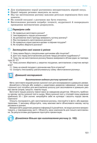 151
Вода
Äëÿ âіäìіðþâàííÿ ïîðöії ðîç÷èííèêà âèêîðèñòîâóþòü ìіðíèé ïîñóä.
Ïîðöії òâåðäèõ ðå÷îâèí çâàæóþòü íà âàãàõ.
Ïіä ÷àñ âèãîòîâëåííÿ ðîç÷èíó âàæëèâî ðåòåëüíî ïåðåìіøàòè éîãî êîì-
ïîíåíòè.
Íà êîæíіé ïîñóäèíі ç ðîç÷èíîì ìàє áóòè åòèêåòêà.
Âèãîòîâëåííÿ ðîç÷èíіâ ïîòðåáóє òî÷íîñòі, àêóðàòíîñòі é ïîïåðåäíüîãî
ïðîâåäåííÿ ìàòåìàòè÷íèõ ðîçðàõóíêіâ.
Перевірте себе
1. Як правильно виготовити розчин?
2. Чим відмірюють порцію розчинника?
3. За допомогою якого приладу вимірюють густину розчину?
4. Яка послідовність виготовлення розчину?
5. Як правильно користуватися вагами та мірним посудом?
6. Як потрібно зберігати розчини?
Застосуйте свої знання й уміння
7. Чому важки беруть спеціальними щипчиками або пінцетом?
8. Для чого перед виготовленням розчинів тверді речовини подрібнюють?
9. Чому під час виготовлення розчину бажано вимірювати об’єми рідин за темпера-
тури 20 °С?
10. Чому розчини зберігають у закритих посудинах, виготовлених з інертних матері-
алів?
11. Чому на кожній посудині з розчином має бути етикетка?
12. Складіть ілюстровану узагальнювальну схему «Виготовлення розчину».
Домашній експеримент
Виготовлення водного розчину кухонної солі
Мета: виготовити водний розчин кухонної солі для консервування в домашніх умовах.
Дізнайтеся в батьків або знайдіть у додаткових джерелах інформації, скільки води
і кухонної солі потрібно для виготовлення розсолу для засолювання в домашніх умо-
вах овочів (огірків, капусти, томатів тощо).
Виготовте порцію розсолу певної маси за наведеним рецептом. Обчисліть приблиз-
ну масову частку кухонної солі в ньому. Маса кухонної солі у столовій ложці дорівнює
приблизно 35 г. Для охочих: випробуйте себе як кулінара і засоліть порцію овочів.
Смачного!
Опишіть послідовність дій з виготовлення розчину, ілюструйте їх фото- або відеома-
теріалами. У висновку обґрунтуйте, чому важливо вміти обчислювати масову частку
речовини в розчині.
Використайте додаткові джерела інформації й дізнайтеся, які водні розчини викорис-
товують у повсякденному житті. Обчисліть маси компонентів для їхнього виготовлен-
ня. За результатами дослідження підготуйте презентацію.
Дізнайтеся більше про виготовлення розчину (с. 182).
 