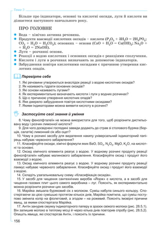 156
Тема 3
Áіëüøå ïðî іíäèêàòîðè, îñíîâíі òà êèñëîòíі îêñèäè, ëóãè é êèñëîòè âè
äіçíàєòåñÿ íàñòóïíîãî íàâ÷àëüíîãî ðîêó.
ÏÐÎ ÃÎËÎÂÍÅ
Âîäà – õіìі÷íî àêòèâíà ðå÷îâèíà.
Ïðîäóêòè âçàєìîäії êèñëîòíèõ îêñèäіâ – êèñëîòè (P2O5 + 3H2O = 2H3PO4;
ÑO2 + H2O = H2ÑO3); îñíîâíèõ – îñíîâè (ÑàÎ + Í2Î = Ñà(ÎÍ)2; Na2Î +
+ Í2Î = 2NàÎÍ).
Ëóãè – ðîç÷èííі îñíîâè.
Ðåàêöії ç âîäîþ êèñëîòíèõ і îñíîâíèõ îêñèäіâ є ðåàêöіÿìè ñïîëó÷åííÿ.
Êèñëîòè і ëóãè â ðîç÷èíàõ âèçíà÷àþòü çà äîïîìîãîþ іíäèêàòîðіâ.
Çàáðóäíåííÿ ïîâіòðÿ êèñëîòíèìè îêñèäàìè є ïðè÷èíîþ óòâîðåííÿ êèñ-
ëîòíèõ îïàäіâ.
Перевірте себе
1. Які речовини утворюються внаслідок реакції з водою кислотних оксидів?
2. Як називають гідрати основних оксидів?
3. Які основи називають лугами?
4. Як експериментально визначають кислоти і луги у водних розчинах?
5. Що є причиною утворення кислотних опадів?
6. Яке джерело забруднення повітря кислотними оксидами?
7. Якими індикаторами можна виявити кислоту в розчині?
Застосуйте свої знання й уміння
8. Чому фенолфталеїн не можна використати для того, щоб розрізнити дистильо-
вану воду і розчин лимонної кислоти?
9. Для чого досвідчені господині завжди додають до страв зі столового буряка (бор-
щів, салатів) лимонний сік або оцет?
10. Чому в розчині засобу для видалення накипу універсальний індикаторний папі-
рець набуває червоного забарвлення?
11. Класифікуйте оксиди, хімічні формули яких BaO, SO3, N2O5, MgO, K2O, на кислот-
ні та основні.
12. Оксид хімічного елемента реагує з водою. У водному розчині продукту реакції
фенолфталеїн набуває малинового забарвлення. Класифікуйте оксид і продукт його
взаємодії з водою.
13. Оксид хімічного елемента реагує з водою. У водному розчині продукту реакції
лакмус набуває червоного забарвлення. Класифікуйте оксид і продукт його взаємодії
з водою.
14. Складіть узагальнювальну схему «Класифікація оксидів».
15. У засобі для чищення сантехнічних виробів «Йорж» є кислота, а в засобі для
чищення газових плит цього самого виробника – луг. Поясніть, як експериментально
можна розрізнити розчини цих засобів.
16. Марійка змішала буряковий сік з молоком. Суміш набула синього кольору. Спо-
стерігаючи за цією сумішшю протягом кількох днів, Марійка помітила, що суміш посту-
пово змінила колір на фіолетовий, а згодом – на рожевий. Поясніть імовірні причини
явищ, за якими спостерігала Марійка.
17. Антін занурив смужку індикаторного паперу в зразок свіжого молока (рис. 28.5,1).
Він залишив молоко в теплому місці й через кілька днів повторив спробу (рис. 28.5,2).
Опишіть явища, які спостерігав Антін, і поясніть їх причини.
 