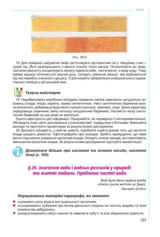 157
Вода
Ðèñ. 28.5
18. Для ліквідації шаруватих хмар застосовують вуглекислий газ у твердому стані –
сухий лід. Його розпорошують з висоти кількох тисяч метрів. Потрапляючи до хмар,
частинки реагенту концентрують вологу навколо себе, «витягаючи» з хмар воду. Тому
майже відразу починається рясний дощ. Складіть рівняння реакції, яка відбувається
під час перебігу описаного процесу. Спрогнозуйте забарвлення універсального індика-
торного папірця у цій дощовій воді.
Творча майстерня
19. Недобросовісні виробники солодких газованих напоїв замінюють натуральну си-
ровину (плоди, ягоди, коріння, трави) синтетичною. Уміст синтетичних барвників мож-
на визначити, добавивши будь-якого лужного розчину: амоніаку, соди. Зміна характеру
середовища спричиняє зміну кольору натуральних барвників. Натомість колір синте-
тичних барвників за цих умов не зміниться.
Оцініть вірогідність цієї інформації. Продумайте, як перевірити її експериментально.
Обговоріть план свого дослідження з учителем хімії, порадьтеся з батьками. Виконайте
досліди та підготуйте презентацію за результатами дослідження.
20. Дослідіть місцевість, у якій ви живете, спробуйте знайти докази того, що кислотні
опади шкодять довкіллю. Сфотографуйте свої знахідки. Зробіть припущення, що саме
могло спричинити утворення кислотних опадів. Укладіть список заходів, які сприятимуть
зменшенню кислотних опадів. За результатами дослідження підготуйте презентацію.
Дізнайтеся більше про кислотні та основні оксиди, кислотні
дощі (с. 182).
§ 29. Çíà÷åííÿ âîäè ³ âîäíèõ ðîç÷èí³â ó ïðèðîä³
òà æèòò³ ëþäèíè. Ïðîáëåìà ÷èñòî¿ âîäè
Воді була дана чарівна влада
стати соком життя на Землі.
Леонардо да Вінчі
Опрацювавши матеріал параграфа, ви зможете:
оцінювати роль води в життєдіяльності організмів;
висловлювати судження про вплив діяльності людини на чистоту водойм та їхню
охорону від забруднень;
використовувати набуті знання та навички в побуті та для збереження довкілля.
1
2
 
