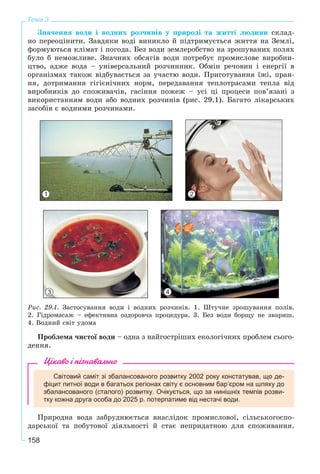 158
Тема 3
Çíà÷åííÿ âîäè і âîäíèõ ðîç÷èíіâ ó ïðèðîäі òà æèòòі ëþäèíè ñêëàä-
íî ïåðåîöіíèòè. Çàâäÿêè âîäі âèíèêëî é ïіäòðèìóєòüñÿ æèòòÿ íà Çåìëі,
ôîðìóþòüñÿ êëіìàò і ïîãîäà. Áåç âîäè çåìëåðîáñòâî íà çðîøóâàíèõ ïîëÿõ
áóëî á íåìîæëèâå. Çíà÷íèõ îáñÿãіâ âîäè ïîòðåáóє ïðîìèñëîâå âèðîáíè-
öòâî, àäæå âîäà – óíіâåðñàëüíèé ðîç÷èííèê. Îáìіí ðå÷îâèí і åíåðãії â
îðãàíіçìàõ òàêîæ âіäáóâàєòüñÿ çà ó÷àñòþ âîäè. Ïðèãîòóâàííÿ їæі, ïðàí-
íÿ, äîòðèìàííÿ ãіãієíі÷íèõ íîðì, ïåðåäàâàííÿ òåïëîòðàñàìè òåïëà âіä
âèðîáíèêіâ äî ñïîæèâà÷іâ, ãàñіííÿ ïîæåæ – óñі öі ïðîöåñè ïîâ’ÿçàíі ç
âèêîðèñòàííÿì âîäè àáî âîäíèõ ðîç÷èíіâ (ðèñ. 29.1). Áàãàòî ëіêàðñüêèõ
çàñîáіâ є âîäíèìè ðîç÷èíàìè.
Ðèñ. 29.1. Çàñòîñóâàííÿ âîäè і âîäíèõ ðîç÷èíіâ. 1. Øòó÷íå çðîøóâàííÿ ïîëіâ.
2. Ãіäðîìàñàæ – åôåêòèâíà îçäîðîâ÷à ïðîöåäóðà. 3. Áåç âîäè áîðùó íå çâàðèø.
4. Âîäíèé ñâіò óäîìà
Ïðîáëåìà ÷èñòîї âîäè – îäíà ç íàéãîñòðіøèõ åêîëîãі÷íèõ ïðîáëåì ñüîãî-
äåííÿ.
Цікаво і пізнавально
Світовий саміт зі збалансованого розвитку 2002 року констатував, що де-
фіцит питної води в багатьох регіонах світу є основним бар’єром на шляху до
збалансованого (сталого) розвитку. Очікується, що за нинішніх темпів розви-
тку кожна друга особа до 2025 р. потерпатиме від нестачі води.
Ïðèðîäíà âîäà çàáðóäíþєòüñÿ âíàñëіäîê ïðîìèñëîâîї, ñіëüñüêîãîñïî-
äàðñüêîї òà ïîáóòîâîї äіÿëüíîñòі é ñòàє íåïðèäàòíîþ äëÿ ñïîæèâàííÿ.
1 2
3 4
 