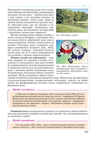 159
Вода
Ïіäâèùåííÿ òåìïåðàòóðè âîäè ÷àñòî çóìîâ-
ëåíå ðîáîòîþ åëåêòðîñòàíöіé, ðîçòàøîâàíèõ
íåïîäàëіê. ßê íàñëіäîê – çìåíøóєòüñÿ âìіñò
ó âîäі êèñíþ, à öå íåãàòèâíî âïëèâàє íà
ìåøêàíöіâ âîäîéì і ÿêіñòü âîäè. Àäæå çà
íåñòà÷і êèñíþ àêòèâіçóþòüñÿ ïðîöåñè ãíèò-
òÿ. Êèñëîòíі äîùі, ïðî ÿêі éøëîñÿ â ïî-
ïåðåäíüîìó ïàðàãðàôі, ïіäâèùóþòü êèñ-
ëîòíіñòü âîäè, ùî ïðèçâîäèòü äî ìîðó ðèáè
і îðãàíіçìіâ, ÿêèìè âîíà æèâèòüñÿ.
Ìàñîâå âèêîðèñòàííÿ ìèéíèõ çàñîáіâ, ó
ÿêèõ є ñïîëóêè Ôîñôîðó, є ïðè÷èíîþ òîãî,
ùî âåëèêі îáñÿãè çàáðóäíåíîї íèìè âîäè ç
êàíàëіçàöіéíèìè ñòîêàìè ïîòðàïëÿþòü äî
âîäîéì. Óíàñëіäîê öüîãî ïî÷èíàþòü íàä-
ìіðíî ðîçâèâàòèñÿ âîäîðîñòі (ðèñ. 29.2).
Öå іñòîòíî ïîãіðøóє ñàíіòàðíî-ãіãієíі÷íі
ÿêîñòі âîäè, àæ äî її ïîâíîї íåïðèäàòíîñòі
äëÿ êóïàííÿ і ïèòíîãî âîäîïîñòà÷àííÿ.
Îõîðîíà âîäîéì âіä çàáðóäíåííÿ – âàæ-
ëèâå çàâäàííÿ ÿê äåðæàâè â öіëîìó, òàê і
êîæíîãî її ãðîìàäÿíèíà. Äëÿ öüîãî ïîòðіá-
íî çàïðîâàäæóâàòè ñèñòåìè âîäîïîñòà÷àííÿ
іç çàêðèòèì öèêëîì äëÿ ãàëóçåé ïðîìèñëî-
âîñòі ç âèñîêèì ðіâíåì ñïîæèâàííÿ âîäè.
Óñòàíîâëåííÿ ëі÷èëüíèêіâ îáñÿãó ñïîæèòîї
âîäè (ðèñ. 29.3) ó êâàðòèðàõ і îôіñàõ ñïîíó-
êàòèìå ñïîæèâà÷іâ îùàäëèâіøå âèòðà÷àòè âîäó. Îáìåæåííÿ âèêîðèñòàííÿ
ñіëüñüêîãîñïîäàðñüêèìè ïіäïðèєìñòâàìè ïåñòèöèäіâ, ïåðåõіä íà ìèéíі
çàñîáè áåç ôîñôîðîâìіñíèõ ðå÷îâèí òàêîæ ñïðèÿòèìóòü çìåíøåííþ çà-
áðóäíåííÿ âîäè.
Цікаво і пізнавально
У 2003 році Генеральна Асамблея ООН оголосила період 2005–2015 ро-
ків Міжнародним десятиріччям дій «Вода для життя». Проведення 22 березня
Всесвітнього дня водних ресурсів має на меті сприяти розв’язанню проблеми
постачання населення питною водою. Інше важливе завдання – інформувати
громадськість про важливість охорони і збереження ресурсів прісної води і
водних ресурсів у цілому.
Î÷èùåííÿ âîäè íà âîäîî÷èñíèõ ñòàíöіÿõ òà â äîìàøíіõ óìîâàõ çäіéñíþ-
þòü äëÿ çàäîâîëåííÿ ïîòðåáè â ÿêіñíіé âîäі: ïèòíіé і òіé, ùî âèêîðèñòîâóþòü
ÿê òåõíі÷íó â ïîáóòі.
Цікаво і пізнавально
Л.А. Кульський (1903–1993) – один з основоположників наукового напряму
хімічної технології – хімії і технології очищення води та засновник школи укра-
Ðèñ. 29.2. Âîäà «öâіòå»
Ðèñ. 29.3. Ëі÷èëüíèêè îáñÿãó
âèêîðèñòàíîї âîäè: óñòàíîâіòü і
çàîùàäæóéòå äîðîãîöіííó âîäó
òà ñâîї êîøòè
 