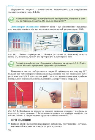 16
Вступ
Ïîðöåëÿíîâі ñòóïêè ç òîâêà÷èêàìè çàñòîñîâóþòü äëÿ ïîäðіáíåííÿ
òâåðäèõ ðå÷îâèí (ðèñ. 3.3, 6).
У пластикового посуду, як лабораторного, так і кухонного, порівняно зі скля-
ним є й переваги, і недоліки. Які саме, на вашу думку?
Ëàáîðàòîðíå îáëàäíàííÿ êàáіíåòó õіìії – öå ðіçíîìàíіòíå ïðèëàääÿ,
ÿêå âèêîðèñòîâóþòü ïіä ÷àñ âèâ÷åííÿ âëàñòèâîñòåé ðå÷îâèí (ðèñ. 3.6).
1 2
a б
в
г
д
е 3
Ðèñ. 3.6. 1. Øòàòèâ іç ïðîáіðêàìè. 2. Øïàòåëü (à) і ëîæêà (á), éîðæèê (â), òèãåëüíі
ùèïöі (ã), ïіíöåò (ä), òðèìà÷ äëÿ ïðîáіðîê (å). 3. Åëåêòðîííі âàãè
Роздивіться лабораторне обладнання, зображене на рисунку 3.6, 2. Помір-
куйте й висловіть припущення щодо його призначення.
Âèêîíàííÿ äåÿêèõ ëàáîðàòîðíèõ îïåðàöіé çîáðàæåíî íà ðèñóíêó 3.7.
Áіëüøå ïðî ëàáîðàòîðíå îáëàäíàííÿ âè äіçíàєòåñÿ ïіä ÷àñ âèêîíàííÿ ëàáî-
ðàòîðíèõ äîñëіäіâ і ïðàêòè÷íèõ ðîáіò, íà ÿêèõ îïàíîâóâàòèìåòå ïðèéîìè
ïðàâèëüíîãî âèêîíàííÿ íàéâàæëèâіøèõ ëàáîðàòîðíèõ îïåðàöіé.
1 2 3
Ðèñ. 3.7. 1. Íàãðіâàííÿ çà äîïîìîãîþ ãàçîâîãî ïàëüíèêà ðå÷îâèíè ó ïðîáіðöі, çà-
êðіïëåíіé ó ëàïöі øòàòèâà. 2. Âèêîðèñòàííÿ òðèìà÷à äëÿ ïðîáіðîê çàïîáіãàє òåð-
ìі÷íèì îïіêàì. 3. Ïåðåìіøóâàííÿ ðіäèíè ñêëÿíîþ ïàëè÷êîþ
ÏÐÎ ÃÎËÎÂÍÅ
Êàáіíåò õіìії є êàáіíåòîì ïіäâèùåíîї íåáåçïåêè, òîìó âèâ÷іòü і íåóõèëü-
íî âèêîíóéòå ïðàâèëà ïîâåäіíêè ó÷íіâ ó íüîìó.
 