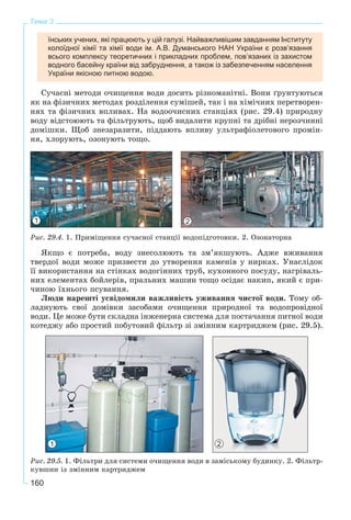 160
Тема 3
їнських учених, які працюють у цій галузі. Найважливішим завданням Інституту
колоїдної хімії та хімії води ім. А.В. Думанського НАН України є розв’язання
всього комплексу теоретичних і прикладних проблем, пов’язаних із захистом
водного басейну країни від забруднення, а також із забезпеченням населення
України якісною питною водою.
Ñó÷àñíі ìåòîäè î÷èùåííÿ âîäè äîñèòü ðіçíîìàíіòíі. Âîíè ґðóíòóþòüñÿ
ÿê íà ôіçè÷íèõ ìåòîäàõ ðîçäіëåííÿ ñóìіøåé, òàê і íà õіìі÷íèõ ïåðåòâîðåí-
íÿõ òà ôіçè÷íèõ âïëèâàõ. Íà âîäîî÷èñíèõ ñòàíöіÿõ (ðèñ. 29.4) ïðèðîäíó
âîäó âіäñòîþþòü òà ôіëüòðóþòü, ùîá âèäàëèòè êðóïíі òà äðіáíі íåðîç÷èííі
äîìіøêè. Ùîá çíåçàðàçèòè, ïіääàþòü âïëèâó óëüòðàôіîëåòîâîãî ïðîìіí-
íÿ, õëîðóþòü, îçîíóþòü òîùî.
Ðèñ. 29.4. 1. Ïðèìіùåííÿ ñó÷àñíîї ñòàíöії âîäîïіäãîòîâêè. 2. Îçîíàòîðíà
ßêùî є ïîòðåáà, âîäó çíåñîëþþòü òà çì’ÿêøóþòü. Àäæå âæèâàííÿ
òâåðäîї âîäè ìîæå ïðèçâåñòè äî óòâîðåííÿ êàìåíіâ ó íèðêàõ. Óíàñëіäîê
її âèêîðèñòàííÿ íà ñòіíêàõ âîäîãіííèõ òðóá, êóõîííîãî ïîñóäó, íàãðіâàëü-
íèõ åëåìåíòàõ áîéëåðіâ, ïðàëüíèõ ìàøèí òîùî îñіäàє íàêèï, ÿêèé є ïðè-
÷èíîþ їõíüîãî ïñóâàííÿ.
Ëþäè íàðåøòі óñâіäîìèëè âàæëèâіñòü óæèâàííÿ ÷èñòîї âîäè. Òîìó îá-
ëàäíóþòü ñâîї äîìіâêè çàñîáàìè î÷èùåííÿ ïðèðîäíîї òà âîäîïðîâіäíîї
âîäè. Öå ìîæå áóòè ñêëàäíà іíæåíåðíà ñèñòåìà äëÿ ïîñòà÷àííÿ ïèòíîї âîäè
êîòåäæó àáî ïðîñòèé ïîáóòîâèé ôіëüòð çі çìіííèì êàðòðèäæåì (ðèñ. 29.5).
Ðèñ. 29.5. 1. Ôіëüòðè äëÿ ñèñòåìè î÷èùåííÿ âîäè â çàìіñüêîìó áóäèíêó. 2. Ôіëüòð-
êóâøèí іç çìіííèì êàðòðèäæåì
1 2
1 2
 