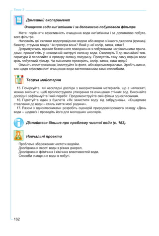 162
Тема 3
Домашній експеримент
Очищення води кип’ятінням і за допомогою побутового фільтра
Мета: порівняти ефективність очищення води кип’ятінням і за допомогою побуто-
вого фільтра.
Наповніть дві склянки водопровідною водою або водою з іншого джерела (криниці,
бювету, струмка тощо). Чи прозора вона? Який у неї колір, запах, смак?
Дотримуючись правил безпечного поводження з побутовими нагрівальними прила-
дами, прокип’ятіть у невеличкій каструлі склянку води. Охолодіть її до звичайної тем-
ператури й перелийте в прозору скляну посудину. Пропустіть таку саму порцію води
крізь побутовий фільтр. Чи змінилися прозорість, колір, запах, смак води?
Опишіть спостереження, ілюструйте їх фото- або відеоматеріалами. Зробіть висно-
вок щодо ефективності очищення води застосованими вами способами.
Творча майстерня
15. Поміркуйте, які нескладні досліди з використанням матеріалів, що є напохваті,
можна виконати, щоб проілюструвати утворення та очищення стічних вод. Виконайте
досліди і зафільмуйте їхній перебіг. Продемонструйте свій фільм однокласникам.
16. Підготуйте один з буклетів «Як захистити воду від забруднень», «Ощадливе
ставлення до води – стиль життя моєї родини».
17. Разом з однокласниками розробіть сценарій природоохоронного заходу «День
води – щодня!» і проведіть його для молодших школярів.
Дізнайтеся більше про проблему чистої води (с. 182).
Навчальні проекти
Проблема збереження чистоти водойм.
Дослідження якості води з різних джерел.
Дослідження фізичних і хімічних властивостей води.
Способи очищення води в побуті.
 
