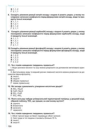 164
Тема 3
В 1, 1, 2
Г 2, 1, 1
8. Складіть рівняння реакції натрій оксиду з водою й укажіть рядок, у якому по-
слідовно записано коефіцієнти перед формулами натрій оксиду, води та про-
дукту їхньої взаємодії.
А 1, 1, 1
Б 1, 2, 1
В 1, 1, 2
Г 2, 1, 1
9. Складіть рівняння реакції карбон(IV) оксиду з водою й укажіть рядок, у якому
послідовно записано коефіцієнти перед формулами карбон(IV) оксиду, води
й продукту їхньої взаємодії.
А 1, 1, 1
Б 1, 2, 1
В 1, 1, 2
Г 2, 1, 1
10.Складіть рівняння реакції фосфор(V) оксиду з водою й укажіть рядок, у якому
послідовно записано коефіцієнти перед формулами фосфор(V) оксиду, води
й продукту їхньої взаємодії.
А 1, 2, 2
Б 1, 2, 3
В 1, 3, 2
Г 2, 3, 2
11. Чи є поміж наведених тверджень правильні?
І. Водні розчини кислоти та лугу можна розрізнити за допомогою метилового оран-
жевого.
ІІ. Дистильовану воду та водний розчин лимонної кислоти можна розрізнити за до-
помогою фенолфталеїну.
А лише І
Б лише ІІ
В обидва правильні
Г немає правильних
12. Які оксиди зумовлюють утворення кислотних дощів?
А NO2 і Na2O
Б CaO і Na2O
В SO2 і CaO
Г SO2 і NO2
13. Якого кольору набуде універсальний індикаторний папірець у дощовій воді,
зібраній поблизу ТЕС, що працює на кам’яному вугіллі?
А чорного
Б блакитного
В зеленого
Г червоного
14. Чи є поміж наведених тверджень правильні?
І. Обсяг прісної води на Землі перевищує обсяг солоної.
ІІ. Уміст води в тілі людини становить близько 75 %.
А лише І
Б лише ІІ
 