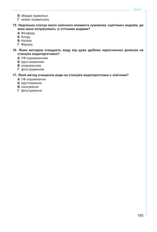 165
Вода
В обидва правильні
Г немає правильних
15. Надлишок сполук якого хімічного елемента зумовлює «цвітіння» водойм, до
яких вони потрапляють зі стічними водами?
А Фосфору
Б Хлору
В Натрію
Г Феруму
16. Яким методом очищують воду від дуже дрібних нерозчинних домішок на
станціях водопідготовки?
А УФ опроміненням
Б відстоюванням
В хлоруванням
Г фільтруванням
17. Який метод очищення води на станціях водопідготовки є хімічним?
А УФ опромінення
Б відстоювання
В озонування
Г фільтрування
 