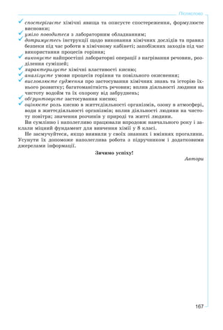 167
Післяслово
ñïîñòåðіãàєòå õіìі÷íі ÿâèùà òà îïèñóєòå ñïîñòåðåæåííÿ, ôîðìóëþєòå
âèñíîâêè;
óìіëî ïîâîäèòåñÿ ç ëàáîðàòîðíèì îáëàäíàííÿì;
äîòðèìóєòåñü іíñòðóêöії ùîäî âèêîíàííÿ õіìі÷íèõ äîñëіäіâ òà ïðàâèë
áåçïåêè ïіä ÷àñ ðîáîòè â õіìі÷íîìó êàáіíåòі; çàïîáіæíèõ çàõîäіâ ïіä ÷àñ
âèêîðèñòàííÿ ïðîöåñіâ ãîðіííÿ;
âèêîíóєòå íàéïðîñòіøі ëàáîðàòîðíі îïåðàöії ç íàãðіâàííÿ ðå÷îâèí, ðîç-
äіëåííÿ ñóìіøåé;
õàðàêòåðèçóєòå õіìі÷íі âëàñòèâîñòі êèñíþ;
àíàëіçóєòå óìîâè ïðîöåñіâ ãîðіííÿ òà ïîâіëüíîãî îêèñíåííÿ;
âèñëîâëþєòå ñóäæåííÿ ïðî çàñòîñóâàííÿ õіìі÷íèõ çíàíü òà іñòîðіþ їõ-
íüîãî ðîçâèòêó; áàãàòîìàíіòíіñòü ðå÷îâèí; âïëèâ äіÿëüíîñòі ëþäèíè íà
÷èñòîòó âîäîéì òà їõ îõîðîíó âіä çàáðóäíåíü;
îáґðóíòîâóєòå çàñòîñóâàííÿ êèñíþ;
îöіíþєòå ðîëü êèñíþ â æèòòєäіÿëüíîñòі îðãàíіçìіâ, îçîíó â àòìîñôåðі,
âîäè â æèòòєäіÿëüíîñòі îðãàíіçìіâ; âïëèâ äіÿëüíîñòі ëþäèíè íà ÷èñòî-
òó ïîâіòðÿ; çíà÷åííÿ ðîç÷èíіâ ó ïðèðîäі òà æèòòі ëþäèíè.
Âè ñóìëіííî і íàïîëåãëèâî ïðàöþâàëè âïðîäîâæ íàâ÷àëüíîãî ðîêó і çà-
êëàëè ìіöíèé ôóíäàìåíò äëÿ âèâ÷åííÿ õіìії ó 8 êëàñі.
Íå çàñìó÷óéòåñÿ, ÿêùî âèÿâèëè ó ñâîїõ çíàííÿõ і âìіííÿõ ïðîãàëèíè.
Óñóíóòè їõ äîïîìîæå íàïîëåãëèâà ðîáîòà ç ïіäðó÷íèêîì і äîäàòêîâèìè
äæåðåëàìè іíôîðìàöії.
Çè÷èìî óñïіõó!
Àâòîðè
 