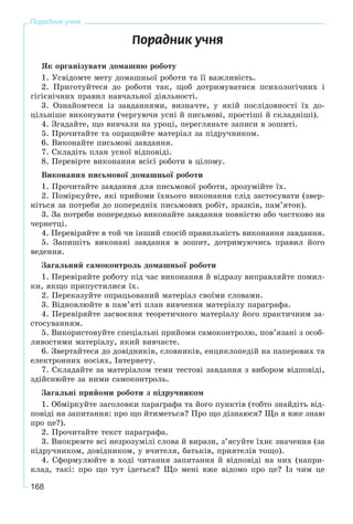 168
Порадник учня
Ïîðàäíèê ó÷íÿ
ßê îðãàíіçóâàòè äîìàøíþ ðîáîòó
1. Óñâіäîìòå ìåòó äîìàøíüîї ðîáîòè òà її âàæëèâіñòü.
2. Ïðèãîòóéòåñÿ äî ðîáîòè òàê, ùîá äîòðèìóâàòèñÿ ïñèõîëîãі÷íèõ і
ãіãієíі÷íèõ ïðàâèë íàâ÷àëüíîї äіÿëüíîñòі.
3. Îçíàéîìòåñÿ іç çàâäàííÿìè, âèçíà÷òå, ó ÿêіé ïîñëіäîâíîñòі їõ äî-
öіëüíіøå âèêîíóâàòè (÷åðãóþ÷è óñíі é ïèñüìîâі, ïðîñòіøі é ñêëàäíіøі).
4. Çãàäàéòå, ùî âèâ÷àëè íà óðîöі, ïåðåãëÿíüòå çàïèñè â çîøèòі.
5. Ïðî÷èòàéòå òà îïðàöþéòå ìàòåðіàë çà ïіäðó÷íèêîì.
6. Âèêîíàéòå ïèñüìîâі çàâäàííÿ.
7. Ñêëàäіòü ïëàí óñíîї âіäïîâіäі.
8. Ïåðåâіðòå âèêîíàííÿ âñієї ðîáîòè â öіëîìó.
Âèêîíàííÿ ïèñüìîâîї äîìàøíüîї ðîáîòè
1. Ïðî÷èòàéòå çàâäàííÿ äëÿ ïèñüìîâîї ðîáîòè, çðîçóìіéòå їõ.
2. Ïîìіðêóéòå, ÿêі ïðèéîìè їõíüîãî âèêîíàííÿ ñëіä çàñòîñóâàòè (çâåð-
íіòüñÿ çà ïîòðåáè äî ïîïåðåäíіõ ïèñüìîâèõ ðîáіò, çðàçêіâ, ïàì’ÿòîê).
3. Çà ïîòðåáè ïîïåðåäíüî âèêîíàéòå çàâäàííÿ ïîâíіñòþ àáî ÷àñòêîâî íà
÷åðíåòöі.
4. Ïåðåâіðÿéòå â òîé ÷è іíøèé ñïîñіá ïðàâèëüíіñòü âèêîíàííÿ çàâäàííÿ.
5. Çàïèøіòü âèêîíàíі çàâäàííÿ â çîøèò, äîòðèìóþ÷èñü ïðàâèë éîãî
âåäåííÿ.
Çàãàëüíèé ñàìîêîíòðîëü äîìàøíüîї ðîáîòè
1. Ïåðåâіðÿéòå ðîáîòó ïіä ÷àñ âèêîíàííÿ é âіäðàçó âèïðàâëÿéòå ïîìèë-
êè, ÿêùî ïðèïóñòèëèñÿ їõ.
2. Ïåðåêàçóéòå îïðàöüîâàíèé ìàòåðіàë ñâîїìè ñëîâàìè.
3. Âіäíîâëþéòå â ïàì’ÿòі ïëàí âèâ÷åííÿ ìàòåðіàëó ïàðàãðàôà.
4. Ïåðåâіðÿéòå çàñâîєííÿ òåîðåòè÷íîãî ìàòåðіàëó éîãî ïðàêòè÷íèì çà-
ñòîñóâàííÿì.
5. Âèêîðèñòîâóéòå ñïåöіàëüíі ïðèéîìè ñàìîêîíòðîëþ, ïîâ’ÿçàíі ç îñîá-
ëèâîñòÿìè ìàòåðіàëó, ÿêèé âèâ÷àєòå.
6. Çâåðòàéòåñÿ äî äîâіäíèêіâ, ñëîâíèêіâ, åíöèêëîïåäіé íà ïàïåðîâèõ òà
åëåêòðîííèõ íîñіÿõ, Іíòåðíåòó.
7. Ñêëàäàéòå çà ìàòåðіàëîì òåìè òåñòîâі çàâäàííÿ ç âèáîðîì âіäïîâіäі,
çäіéñíþéòå çà íèìè ñàìîêîíòðîëü.
Çàãàëüíі ïðèéîìè ðîáîòè ç ïіäðó÷íèêîì
1. Îáìіðêóéòå çàãîëîâêè ïàðàãðàôà òà éîãî ïóíêòіâ (òîáòî çíàéäіòü âіä-
ïîâіäі íà çàïèòàííÿ: ïðî ùî éòèìåòüñÿ? Ïðî ùî äіçíàþñÿ? Ùî ÿ âæå çíàþ
ïðî öå?).
2. Ïðî÷èòàéòå òåêñò ïàðàãðàôà.
3. Âèîêðåìòå âñі íåçðîçóìіëі ñëîâà é âèðàçè, ç’ÿñóéòå їõíє çíà÷åííÿ (çà
ïіäðó÷íèêîì, äîâіäíèêîì, ó â÷èòåëÿ, áàòüêіâ, ïðèÿòåëіâ òîùî).
4. Ñôîðìóëþéòå â õîäі ÷èòàííÿ çàïèòàííÿ é âіäïîâіäі íà íèõ (íàïðè-
êëàä, òàêі: ïðî ùî òóò іäåòüñÿ? Ùî ìåíі âæå âіäîìî ïðî öå? Іç ÷èì öå
 