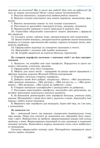 169
Порадник учня
âàæëèâî íå ñïëóòàòè? Ùî іç öüîãî ìàє âèéòè? Äëÿ ÷îãî öå ðîáèòüñÿ? Äî
÷îãî öå ìîæíà çàñòîñóâàòè? Êîëè і ÿêèì ÷èíîì çàñòîñîâóâàòè?).
5. Âèäіëіòü (âèïèøіòü, ïіäêðåñëіòü) íàéâàæëèâіøі ïîíÿòòÿ.
6. Âèäіëіòü ãîëîâíі âëàñòèâîñòі öèõ ïîíÿòü (ïðàâèëà, âèçíà÷åííÿ, ôîð-
ìóëè).
7. Âèâ÷іòü âèçíà÷åííÿ ïîíÿòü òà їõíі ãîëîâíі âëàñòèâîñòі.
8. Ðîçãëÿíüòå é çðîçóìіéòå іëþñòðàöії (ñõåìó, äіàãðàìó, ìàëþíîê).
9. Ïðîàíàëіçóéòå íàâåäåíі â òåêñòі ïðèêëàäè é íàâåäіòü ñâîї.
10. Ñàìîñòіéíî îáґðóíòóéòå âëàñòèâîñòі ïîíÿòü (âèñíîâîê ç ôîðìóëè
àáî ïðàâèëà).
11. Ñêëàäіòü ñõåìè, òàáëèöі òîùî, âèêîðèñòîâóþ÷è ñâîї ïîçíà÷åííÿ.
12. Çàïàì’ÿòàéòå ìàòåðіàë, âèêîðèñòîâóþ÷è ïðèéîìè çàïàì’ÿòîâóâàííÿ
(ïåðåêàç çà ïëàíîì, êðåñëåííÿì àáî ñõåìîþ, ïåðåêàç ñêëàäíèõ ìіñöü, ìíå-
ìîíі÷íі ïðèéîìè).
13. Ñôîðìóëþéòå âіäïîâіäі íà êîíêðåòíі çàïèòàííÿ â òåêñòі.
14. Ïðèäóìàéòå і ïîñòàâòå ñîáі ïîäіáíі çàïèòàííÿ.
15. Çà ïîòðåáè çâåðíіòüñÿ äî â÷èòåëÿ (áàòüêіâ, ïðèÿòåëіâ).
ßê ñòâîðèòè ïîðòôîëіî äîñÿãíåíü ç âèâ÷åííÿ õіìії і ÿê éîãî âèêîðèñ-
òîâóâàòè
1. Âèçíà÷òå, ÷è ïîòðіáíå âàì òàêå ïîðòôîëіî. Ïîðàäüòåñÿ іç öüîãî ïè-
òàííÿ ç áàòüêàìè, ó÷èòåëåì, äðóçÿìè.
2. Ñôîðìóëþéòå ìåòó éîãî ñòâîðåííÿ.
3. Îáåðіòü äëÿ íüîãî íîñіé – ïàïåðîâèé ÷è (ÿêùî âìієòå ïðàöþâàòè ç
îôіñíèì ïàêåòîì äîäàòêіâ Microsoft Office) åëåêòðîííèé.
4. Ðîçðîáіòü òèòóëüíó ñòîðіíêó ïîðòôîëіî.
5. Äîáåðіòü íàçâè éîãî ðóáðèê, íàïðèêëàä: «Çìіñò», «Ìîї äîêóìåíòè»,
«Ìîї äîìàøíі çàâäàííÿ», «Ìîї äîñëіäè», «Ìіé ïîãëÿä íà...», «Ìîї äîñÿã-
íåííÿ», «Ìîї ðîçäóìè», «Ìîї ïëàíè íà ìàéáóòíє» òîùî.
6. Ñòâîðåíі ìàòåðіàëè êëàñèôіêóéòå і ðîçïîäіëÿéòå ïî ðóáðèêàõ.
7. Ðåãóëÿðíî ïåðåãëÿäàéòå ïîðòôîëіî, àíàëіçóéòå ñâîї äîñÿãíåííÿ, íà-
ìі÷àéòå òðàєêòîðіþ ïîäàëüøîãî âëàñíîãî ðîçâèòêó.
8. Çà áàæàííÿì äåìîíñòðóéòå ñâîє ïîðòôîëіî áàòüêàì, ó÷èòåëþ õіìії,
äðóçÿì. Îáãîâîðþéòå ç íèìè éîãî çìіñò, ðàäüòåñÿ ç íèìè. Àíàëіçóéòå їõíі
ïîðàäè і ðîáіòü âëàñíі âèñíîâêè.
9. Çáåðåæіòü ñâîє ïîðòôîëіî äëÿ íàùàäêіâ. Àäæå öåé òâіð, ÿê і âè ñàìі,
є óíіêàëüíèì.
ßê íàïèñàòè åñå
Åñå – íåâåëèêèé òåêñò, ùî âèðàæàє ïіäêðåñëåíî іíäèâіäóàëüíó òî÷êó
çîðó àâòîðà. Ïåðø íіæ óçÿòèñÿ äî íàïèñàííÿ åñå, îáäóìàéòå éîãî ñòðóê-
òóðó і çìіñò. Íàéïðîñòіøå öå çðîáèòè, ñôîðìóëþâàâøè ñàìîìó ñîáі êіëüêà
çàïèòàíü ç òåìè. Ôîðìóëþâàííÿ âіäïîâіäåé íà íèõ äîïîìîæå â íàïèñàííі
îñíîâíîї ÷àñòèíè. Íàìàãàéòåñÿ âіäðàçó âèçíà÷èòè ñòèëü ñâîãî ìàéáóòíüî-
ãî îïîâіäàííÿ.
Ñïî÷àòêó ñôîðìóëþéòå îñíîâíó іäåþ. Ïîñòàðàéòåñÿ ïðèâåðíóòè óâàãó
÷èòà÷à ÷èìîñü öіêàâèì.
 