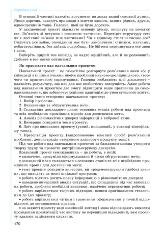 170
Порадник учня
Â îñíîâíіé ÷àñòèíі íàâåäіòü àðãóìåíòè íà äîêàç âàøîї îñíîâíîї äóìêè.
ßêùî äîðå÷íî, íàâåäіòü ïðèêëàäè ç æèòòÿ: âàøîãî, âàøèõ ðіäíèõ, äðóçіâ,
îäíîêëàñíèêіâ òîùî. Ãîëîâíå, ùîá öå áóëî äîðå÷íî.
Ó çàêëþ÷íîìó ïóíêòі ïіäñèëüòå îñíîâíó äóìêó, âèñóíóòó íà ïî÷àòêó
åñå. Çâ’ÿæіòü çі âñòóïîì і îñíîâíîþ ÷àñòèíîþ. Ïåðåâіðòå ñòðóêòóðó åñå:
÷è є ëîãі÷íèé çâ’ÿçîê ìіæ ÷àñòèíàìè? ×è â єäèíîìó ñòèëі íàïèñàíî åñå?
Âèëó÷іòü óñå çàéâå, îïîâіäàííÿ ìàє áóòè ëàêîíі÷íèì: ñòèñëèì, âëó÷íèì,
íåáàãàòîñëіâíèì, áåç çàéâèõ ïîäðîáèöü. Íå áіéòåñÿ ïåðåïèñóâàòè åñå çíîâ
і çíîâ.
Âèáåðіòü ùèðèé òîí îïîâіäі, íå íàäòî îôіöіéíèé, àëå é íå ðîçìîâíèé.
Äîáàâòå â åñå íîòêó îïòèìіçìó!
ßê ïðàöþâàòè íàä íàâ÷àëüíèì ïðîåêòîì
Íàâ÷àëüíèé ïðîåêò – öå ñàìîñòіéíå ðîçãîðíóòå ðîçâ’ÿçàííÿ âàìè àáî ó
ñïіâïðàöі ç іíøèìè ó÷íÿìè ÿêîїñü ïðîáëåìè íàóêîâî-äîñëіäíèöüêîãî, òâîð-
÷îãî ÷è ïðàêòè÷íîãî ñïðÿìóâàííÿ. Ãîëîâíà îñîáëèâіñòü öієї äіÿëüíîñòі –
íàÿâíіñòü ðåçóëüòàòó, ùî ìàє äëÿ âàñ îñîáèñòіñíó çíà÷óùіñòü. Àäæå ðîáîòà
íàä íàâ÷àëüíèì ïðîåêòîì äàє çìîãó ïіäâèùèòè âàøå ïðàãíåííÿ äî ñàìî-
âäîñêîíàëåííÿ, ùî çàáåçïå÷óє óñïіøíó àäàïòàöіþ äî óìîâ ñó÷àñíîãî æèòòÿ.
Îñíîâíі åòàïè ñòâîðåííÿ íàâ÷àëüíîãî ïðîåêòó:
1. Âèáіð ïðîáëåìè.
2. Âèçíà÷åííÿ òà îáґðóíòóâàííÿ ìåòè.
3. Ñêëàäàííÿ äîêëàäíîãî ïëàíó îñíîâíèõ åòàïіâ ðîáîòè íàä ïðîåêòîì
òà âñіõ íåîáõіäíèõ ïðîìіæíèõ êðîêіâ äëÿ äîñÿãíåííÿ ìåòè.
4. Àíàëіç ðіçíîìàíіòíèõ äæåðåë іíôîðìàöії ç âèáðàíîї òåìè.
5. Âè÷åðïíå ðîçêðèòòÿ òåìè ïðîåêòó.
6. Çâіò ïðî âèêîíàííÿ ïðîåêòó (óñíèé, ïèñüìîâèé, ó âèãëÿäі âіäåîôіëü-
ìó òîùî).
7. Ïðåçåíòàöіÿ ïðîåêòó (çàïðîïîíîâàíî âëàñíèé ñïîñіá ðîçâ’ÿçàííÿ
ïðîáëåìè, äåìîíñòðàöіÿ ñòâîðåíîãî âëàñíîðó÷ ïðîäóêòó òîùî).
Ïіä ÷àñ ðîáîòè íàä íàâ÷àëüíèì ïðîåêòîì çà áàæàííÿì ìîæíà óòâîðèòè
òâîð÷ó ãðóïó òà ïðîâåñòè âíóòðіøíüîãðóïîâó äèñêóñіþ.
Çðàçêîâèé ïðîåêò ñåìèêëàñíèêà – öå ðîáîòà, â ÿêіé:
• âèçíà÷åíî, çðîçóìіëî ñôîðìóëüîâàíî é ÷іòêî îáґðóíòîâàíî ìåòó;
• äîêëàäíèé ïëàí ñêëàäàєòüñÿ ç îñíîâíèõ åòàïіâ òà âñіõ íåîáõіäíèõ ïðî-
ìіæíèõ êðîêіâ äëÿ äîñÿãíåííÿ ìåòè;
• òåìó ïðîåêòó ðîçêðèòî âè÷åðïíî, âè ïðîäåìîíñòðóâàëè ãëèáîêі çíàí-
íÿ, ùî âèõîäÿòü çà ìåæі øêіëüíîї ïðîãðàìè;
• ðîáîòà ìіñòèòü äîñèòü ïîâíó іíôîðìàöіþ ç ðіçíîìàíіòíèõ äæåðåë;
• íàâåäåíî âè÷åðïíèé àíàëіç ñèòóàöіé, ùî ñêëàäàëèñÿ ïіä ÷àñ âèêîíàí-
íÿ ðîáîòè, çðîáëåíî íåîáõіäíі âèñíîâêè, íàìі÷åíî ïåðñïåêòèâè ðîáîòè;
• ðîáîòà âèðіçíÿєòüñÿ òâîð÷èì ïіäõîäîì, âàøèì îðèãіíàëüíèì ñòàâëåí-
íÿì äî іäåї ïðîåêòó;
• ðîáîòà âèðіçíÿєòüñÿ ÷іòêèì і ãðàìîòíèì îôîðìëåííÿì ó òî÷íіé âіäïî-
âіäíîñòі äî âñòàíîâëåíèõ ïðàâèë;
• íà çàõèñòі ïðîåêòó âàø çîâíіøíіé âèãëÿä і ìîâà âіäïîâіäàþòü âèìîãàì
ïðîâåäåííÿ ïðåçåíòàöії; ÷àñ âèñòóïó íå ïåðåâèùèâ âіäâåäåíèé, âàì ïðîåê-
òó âäàëîñÿ çàöіêàâèòè ñëóõà÷іâ.
 