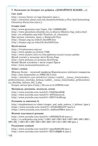 176
Додаток
7. Ïîñèëàííÿ íà Іíòåðíåò (äî ðóáðèêè «ÄІÇÍÀÉÒÅÑß ÁІËÜØÅ …»)
Ñâіò õіìії
http://muzey-factov.ru/tag/chemistry (ðîñ.)
http://chemistry.about.com/od/chemistryforkids/a/Fun-And-Interesting-
Chemistry-Facts.htm (àíãë.)
Іñòîðіÿ õіìії
http://www.gramotey.com/?open_file=1269024265
http://www.physchem.chimfak.rsu.ru/Source/History/big_index.html
http://en.wikipedia.org/wiki/Timeline_of_chemistry
Ïðî âèòîêè õіìі÷íèõ çíàíü ó Êèїâñüêіé Ðóñі
http://litopys.org.ua/istkult/ikult09.htm
http://litopys.org.ua/istkult2/ikult219.htm
Ìóçåї-àïòåêè
http://lvivpharmacy.org.ua/
http://www.apteka.ua/article/7198
http://www.mykiev.info/ru/foto-galereya/muzei/muzey-apteka
Ìóçåé àëõіìії â ÷åñüêîìó ìіñòі Êóòíà-Ãîðà
http://www.alchemy.cz/museum.html#eng
Íîâèé Ìóçåé àëõіìіêіâ і ìàãіâ ñòàðîї Ïðàãè
http://www.muzeumalchymistu.cz/
Õіìіÿ і õіìіêè
Øåðëîê Õîëìñ – ïî÷åñíèé ïðîôåñîð Êîðîëіâñüêîãî õіìі÷íîãî òîâàðèñòâà
http://him.1september.ru/2003/20/1.htm
http://detektivi.net/detektivi/chitat/vaddel__tomas_himicheskie_
priklyucheniya_sherloka_holmsa/vaddel__tomas_himicheskie_priklyucheni-
ya_sherloka_holmsa_GG_1.php
Іñòîðіÿ ñâі÷êè (ðîñ.) http://lib.rus.ec/b/219318/read
Ìàòåðіàëè, ðå÷îâèíè, ìîëåêóëè, àòîìè
http://www.youtube.com/watch?v=ChDJ3aei05M
http://www.youtube.com/watch?v=4fTthlmmryA
http://www.youtube.com/watch?v=HZVUJeJ9cmg
Ðå÷îâèíè òà âèâ÷åííÿ їõ
http://simplescience.ru/video/vinegar_and_soda_naduva_t_balloon/ (ðîñ.)
https://www.youtube.com/watch?v=wPz9uIM5oXY (àíãë.)
https://www.youtube.com/watch?v=Ja6faxiFMbw (àíãë.)
Ôіçè÷íі âëàñòèâîñòі ðå÷îâèí
http://www.youtube.com/watch?v=oF0lN0jZYx0 (àíãë.)
http://ru.wikipedia.org/wiki/%D0%A8%D0%BA%D0%B0%D0%BB%
D0%B0_%D0%9C%D0%BE%D0%BE%D1%81%D0%B0 (ðîñ.)
Ðîçäіëåííÿ ñóìіøåé
http://www.youtube.com/watch?v=tgwsDA9tsZ0 (ðîñ.)
http://www.youtube.com/watch?v=ZifVnEQQ9-A (ðîñ.)
 