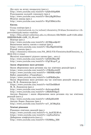 179
Додаток
Äіÿ îöòó íà ÿє÷íó øêàðàëóïó (àíãë.)
http://www.youtube.com/watch?v=kADvIO5p9D8
Ðîçêëàäàííÿ êàëüöіé ãëþêîíàòó (ðîñ.)
http://www.youtube.com/watch?v=DovyKgMtDms
Ôіçè÷íі ÿâèùà (ðîñ.)
http://www.youtube.com/watch?v=WpUH9sLtrNo
Êèñåíü
Ñêëàä ïîâіòðÿ (ðîñ.)
http://interneturok.ru/ru/school/chemistry/8-klass/bvewestva-i-ih-
prevraweniyab/sostav-vozduha
http://files.school-collection.edu.ru/dlrstore/23e76231-aae9-11db-abbd-
0800200c9a66/ch09_15_05.swf
Ïîâіòðÿ (ðîñ.)
http://www.youtube.com/watch?v=AUZQnaeQe4U
Âèçíà÷åííÿ âìіñòó êèñíþ â ïîâіòðі (ðîñ.)
https://www.youtube.com/watch?v=EmJEg22LKXQ
Ðіäêèé êèñåíü (ðîñ.)
http://chemistry-chemists.com/N4_2012/U3/ChemistryAndChemists_4_
2012-U3-1-1.html
Ìàãíіòíі âëàñòèâîñòі ðіäêîãî êèñíþ (ðîñ., àíãë.)
http://www.youtube.com/watch?v=LSXSlJBseJM
http://www.youtube.com/watch?v=57gUKxpcT_g
Çàêîí çáåðåæåííÿ ìàñè ðå÷îâèí
Çàêîí çáåðåæåííÿ ìàñè ðå÷îâèí ïіä ÷àñ õіìі÷íèõ ðåàêöіé (ðîñ.)
https://www.youtube.com/watch?v=jYKd8xcdy6Y
https://www.youtube.com/watch?v=-0EORKrwQFc
Âèáóõ äèðèæàáëÿ «Ãіíäåíáóðã»
https://www.youtube.com/watch?v=luIP8bRwjSw
Çàêîí çáåðåæåííÿ ìàñè ðå÷îâèí ïіä ÷àñ õіìі÷íèõ ðåàêöіé: ìîäåëü äî-
ñëіäó Ì. Â. Ëîìîíîñîâà (ðîñ.)
https://www.youtube.com/watch?v=btiT2wSE8n0
Ì. Â. Ëîìîíîñîâ (ðîñ.)
http://www.youtube.com/watch?v=AnhcxgczSxQ
http://www.youtube.com/watch?v=yMkSe01Sga4
Àíòóàí Ëàâóàçüє і çàêîí çáåðåæåííÿ ìàñè ðå÷îâèí ïіä ÷àñ õіìі÷íèõ
ðåàêöіé (àíãë.)
http://www.youtube.com/watch?v=x9iZq3ZxbO8
Àíòóàí Ëîðàí Ëàâóàçüє (ðîñ.)
http://www.youtube.com/watch?v=mV_5ClMq2Lk
Õіìі÷íі ðіâíÿííÿ
Ðіâíÿííÿ õіìі÷íèõ ðåàêöіé (ðîñ.)
https://www.youtube.com/watch?v=k_daJCZLWrA
https://www.youtube.com/watch?v=vepNxaNoCsc
Äîáèðàííÿ êîåôіöієíòіâ (àíãë.)
http://www.youtube.com/watch?v=UGf60kq_ZDI
 