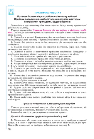 18
Вступ
ПРАКТИЧНА РОБОТА 1
Правила безпеки під час роботи в хімічному кабінеті.
Прийоми поводження з лабораторним посудом, штативом
і нагрівними приладами. Будова полум’я
Çàïèøіòü â ïðèçíà÷åíîìó äëÿ öüîãî çîøèòі äàòó, íàçâó ïðàêòè÷íîї
ðîáîòè òà її ìåòó.
Óâàæíî ïðî÷èòàéòå Ïðàâèëà áåçïåêè ïіä ÷àñ ðîáîòè â õіìі÷íîìó êàáі-
íåòі. Ñòàâòå äî êîæíîãî ïðàâèëà çàïèòàííÿ «×îìó?» і íàìàãàéòåñÿ âіäïî-
âіñòè íà íèõ.
1. Ïðàöþéòå â õàëàòі. Âèêîðèñòîâóéòå çà âêàçіâêîþ â÷èòåëÿ іíøі çàñî-
áè іíäèâіäóàëüíîãî çàõèñòó – ãóìîâі ðóêàâè÷êè, çàõèñíі îêóëÿðè.
2. Âèêîíóéòå äîñëіäè ëèøå çà іíñòðóêöієþ, ïіä íàãëÿäîì ó÷èòåëÿ àáî
ëàáîðàíòà.
3. Óâàæíî ïðî÷èòàéòå íàïèñ íà åòèêåòöі ïîñóäèíè, ïåðø íіæ óçÿòè
ðå÷îâèíó äëÿ äîñëіäó.
4. Ñêëÿíêè і áàíêè ç ðåàêòèâàìè òðèìàéòå çàêðèòèìè. Ïîñóäèíó, ç
ÿêîї âçÿëè ðåàêòèâ, âіäðàçó çàêðèéòå ïðîáêîþ і ïîñòàâòå íà ìіñöå.
5. Íå ìіíÿéòå ìіñöÿìè ïðîáêè âіä ïîñóäèí ç ðåàêòèâàìè.
6. Ïîñóäèíó ç ðåàêòèâîì òðèìàéòå åòèêåòêîþ äî äîëîíі.
7. Íàëèâàþ÷è ðіäèíó, çíіìàéòå êîðêîì êðàïëþ ç øèéêè ïîñóäèíè.
8. ßêùî â іíñòðóêöії íåìàє êîíêðåòíèõ óêàçіâîê, ðіäèíó áåðіòü îá’єìîì
1–2 ñì3, òâåðäі ðå÷îâèíè – ùîá ëèøå âêðèòè äíî ïðîáіðêè.
9. Íàäëèøêè ðåàêòèâіâ íå ïåðåñèïàéòå і íå ïåðåëèâàéòå äî ôëàêîíіâ
і áàíîê, çâіäêè їõ áóëî âçÿòî. Çñèïàéòå ÷è çëèâàéòå їõ ó ñïåöіàëüíі ïî-
ñóäèíè.
10. Íàñèïàéòå і íàëèâàéòå ðåàêòèâè íàä ñòîëîì. Íå ðîçñèïàéòå òâåðäі
ðå÷îâèíè, íå ïðîëèâàéòå ðіäèíè.
11. Íå ïðîáóéòå ðå÷îâèíè íà ñìàê!
12. Âèçíà÷àþ÷è çàïàõ ðå÷îâèíè, íå âäèõàéòå ãëèáîêî, íå íàõèëÿéòåñÿ
íàä ïîñóäèíîþ. Îáåðåæíî ñïðÿìîâóéòå äî ñåáå ïàðó ÷è ãàç ðóõàìè äîëîíі.
13. Áóäüòå îñîáëèâî îáåðåæíèìè ïіä ÷àñ ðîáîòè ç їäêèìè, çàéìèñòèìè,
îòðóéíèìè ðå÷îâèíàìè.
14. Áóäüòå îñîáëèâî îáåðåæíèìè ïіä ÷àñ ðîáîòè ç íàãðіâíèìè òà åëåê-
òðè÷íèìè ïðèëàäàìè.
15. Ïіñëÿ çàêіí÷åííÿ ðîáîòè ïðèáåðіòü ñâîє ðîáî÷å ìіñöå é ðåòåëüíî âè-
ìèéòå ðóêè.
Прийоми поводження з лабораторним посудом
Óâàæíî ðîçãëÿíüòå âèäàíі âàì äëÿ ðîáîòè ëàáîðàòîðíå îáëàäíàííÿ, õі-
ìі÷íèé ïîñóä і ðåàêòèâè. Çàïèøіòü ó çîøèòі їõíі íàçâè.
Âèêîíàéòå äîñëіäè, äîòðèìóþ÷èñÿ âèâ÷åíèõ ïðàâèë.
Дослід 1. Розчинення цукру та харчової соди у воді
1. Øïàòåëåì àáî ëîæå÷êîþ íàñèïòå â ÷èñòó ñóõó ïðîáіðêó öóêðîâîї
ïóäðè, à â іíøó – õàð÷îâîї ñîäè ñòіëüêè, ùîá âîíè ëèøå âêðèëè äíî ïðî-
áіðêè. ßê ïðàâèëüíî öå çðîáèòè, çîáðàæåíî íà ðèñóíêó 1.
 