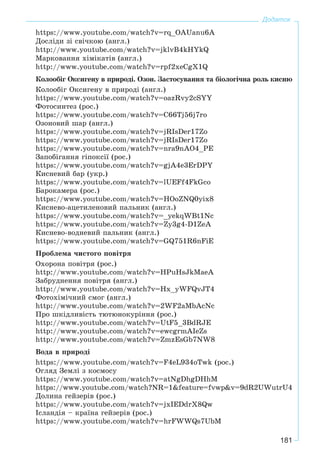 181
Додаток
https://www.youtube.com/watch?v=rq_OAUanu6A
Äîñëіäè çі ñâі÷êîþ (àíãë.)
http://www.youtube.com/watch?v=jklvB4kHYkQ
Ìàðêîâàííÿ õіìіêàòіâ (àíãë.)
http://www.youtube.com/watch?v=rpf2xeCgX1Q
Êîëîîáіã Îêñèãåíó â ïðèðîäі. Îçîí. Çàñòîñóâàííÿ òà áіîëîãі÷íà ðîëü êèñíþ
Êîëîîáіã Îêñèãåíó â ïðèðîäі (àíãë.)
https://www.youtube.com/watch?v=oazRvy2cSYY
Ôîòîñèíòåç (ðîñ.)
https://www.youtube.com/watch?v=C66Tj56j7ro
Îçîíîâèé øàð (àíãë.)
https://www.youtube.com/watch?v=jRIsDer17Zo
https://www.youtube.com/watch?v=jRIsDer17Zo
https://www.youtube.com/watch?v=nra9nAO4_PE
Çàïîáіãàííÿ ãіïîêñії (ðîñ.)
https://www.youtube.com/watch?v=gjA4e3ErDPY
Êèñíåâèé áàð (óêð.)
https://www.youtube.com/watch?v=lUEFf4FkGco
Áàðîêàìåðà (ðîñ.)
https://www.youtube.com/watch?v=HOoZNQ0yix8
Êèñíåâî-àöåòèëåíîâèé ïàëüíèê (àíãë.)
https://www.youtube.com/watch?v=_yekqWBt1Nc
https://www.youtube.com/watch?v=Zy3g4-D1ZeA
Êèñíåâî-âîäíåâèé ïàëüíèê (àíãë.)
https://www.youtube.com/watch?v=GQ751R6nFiE
Ïðîáëåìà ÷èñòîãî ïîâіòðÿ
Îõîðîíà ïîâіòðÿ (ðîñ.)
http://www.youtube.com/watch?v=HPuHsJkMaeA
Çàáðóäíåííÿ ïîâіòðÿ (àíãë.)
http://www.youtube.com/watch?v=Hx_yWFQvJT4
Ôîòîõіìі÷íèé ñìîã (àíãë.)
http://www.youtube.com/watch?v=2WF2aMbAcNc
Ïðî øêіäëèâіñòü òþòþíîêóðіííÿ (ðîñ.)
http://www.youtube.com/watch?v=UtF5_3BdRJE
http://www.youtube.com/watch?v=ewcgrmAIeZs
http://www.youtube.com/watch?v=ZmzEsGb7NW8
Âîäà â ïðèðîäі
https://www.youtube.com/watch?v=F4eL934oTwk (ðîñ.)
Îãëÿä Çåìëі ç êîñìîñó
https://www.youtube.com/watch?v=atNgDhgDHhM
https://www.youtube.com/watch?NR=1&feature=fvwp&v=9dR2UWutrU4
Äîëèíà ãåéçåðіâ (ðîñ.)
https://www.youtube.com/watch?v=jxIEDdrX8Qw
Іñëàíäіÿ – êðàїíà ãåéçåðіâ (ðîñ.)
https://www.youtube.com/watch?v=hrFWWQs7UbM
 