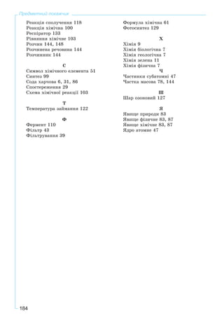 184
Предметний покажчик
Ðåàêöіÿ ñïîëó÷åííÿ 118
Ðåàêöіÿ õіìі÷íà 100
Ðåñïіðàòîð 133
Ðіâíÿííÿ õіìі÷íå 103
Ðîç÷èí 144, 148
Ðîç÷èíåíà ðå÷îâèíà 144
Ðîç÷èííèê 144
Ñ
Ñèìâîë õіìі÷íîãî åëåìåíòà 51
Ñèíòåç 99
Ñîäà õàð÷îâà 6, 31, 86
Ñïîñòåðåæåííÿ 29
Ñõåìà õіìі÷íîї ðåàêöії 103
Ò
Òåìïåðàòóðà çàéìàííÿ 122
Ô
Ôåðìåíò 110
Ôіëüòð 43
Ôіëüòðóâàííÿ 39
Ôîðìóëà õіìі÷íà 61
Ôîòîñèíòåç 129
Õ
Õіìіÿ 9
Õіìіÿ áіîëîãі÷íà 7
Õіìіÿ ãåîëîãі÷íà 7
Õіìіÿ çåëåíà 11
Õіìіÿ ôіçè÷íà 7
×
×àñòèíêè ñóáàòîìíі 47
×àñòêà ìàñîâà 78, 144
Ø
Øàð îçîíîâèé 127
ß
ßâèùå ïðèðîäè 83
ßâèùå ôіçè÷íå 83, 87
ßâèùå õіìі÷íå 83, 87
ßäðî àòîìíå 47
 