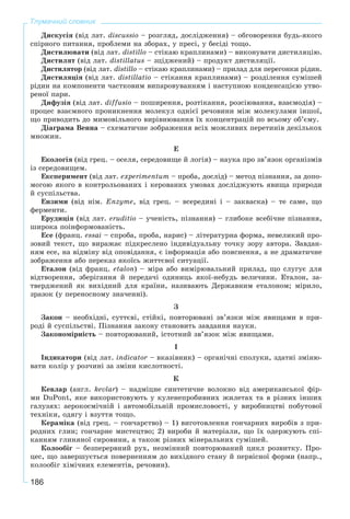 186
Тлумачний словник
Äèñêóñіÿ (âіä ëàò. discussio – ðîçãëÿä, äîñëіäæåííÿ) – îáãîâîðåííÿ áóäü-ÿêîãî
ñïіðíîãî ïèòàííÿ, ïðîáëåìè íà çáîðàõ, ó ïðåñі, ó áåñіäі òîùî.
Äèñòèëþâàòè (âіä ëàò. distillo – ñòіêàþ êðàïëèíàìè) – âèêîíóâàòè äèñòèëÿöіþ.
Äèñòèëÿò (âіä ëàò. distillatus – çöіäæåíèé) – ïðîäóêò äèñòèëÿöії.
Äèñòèëÿòîð (âіä ëàò. distillo – ñòіêàþ êðàïëèíàìè) – ïðèëàä äëÿ ïåðåãîíêè ðіäèí.
Äèñòèëÿöіÿ (âіä ëàò. distillatio – ñòіêàííÿ êðàïëèíàìè) – ðîçäіëåííÿ ñóìіøåé
ðіäèí íà êîìïîíåíòè ÷àñòêîâèì âèïàðîâóâàííÿì і íàñòóïíîþ êîíäåíñàöієþ óòâî-
ðåíîї ïàðè.
Äèôóçіÿ (âіä ëàò. diffusio – ïîøèðåííÿ, ðîçòіêàííÿ, ðîçñіþâàííÿ, âçàєìîäіÿ) –
ïðîöåñ âçàєìíîãî ïðîíèêíåííÿ ìîëåêóë îäíієї ðå÷îâèíè ìіæ ìîëåêóëàìè іíøîї,
ùî ïðèâîäèòü äî ìèìîâіëüíîãî âèðіâíþâàííÿ їõ êîíöåíòðàöіé ïî âñüîìó îá’єìó.
Äіàãðàìà Âåííà – ñõåìàòè÷íå çîáðàæåííÿ âñіõ ìîæëèâèõ ïåðåòèíіâ äåêіëüêîõ
ìíîæèí.
Å
Åêîëîãіÿ (âіä ãðåö. – îñåëÿ, ñåðåäîâèùå é ëîãіÿ) – íàóêà ïðî çâ’ÿçîê îðãàíіçìіâ
іç ñåðåäîâèùåì.
Åêñïåðèìåíò (âіä ëàò. åõðårіmentum – ïðîáà, äîñëіä) – ìåòîä ïіçíàííÿ, çà äîïî-
ìîãîþ ÿêîãî â êîíòðîëüîâàíèõ і êåðîâàíèõ óìîâàõ äîñëіäæóþòü ÿâèùà ïðèðîäè
é ñóñïіëüñòâà.
Åíçèìè (âіä íіì. Enzyme, âіä ãðåö. – âñåðåäèíі і – çàêâàñêà) – òå ñàìå, ùî
ôåðìåíòè.
Åðóäèöіÿ (âіä ëàò. eruditio – ó÷åíіñòü, ïіçíàííÿ) – ãëèáîêå âñåáі÷íå ïіçíàííÿ,
øèðîêà ïîіíôîðìîâàíіñòü.
Åñå (ôðàíö. åssai – ñïðîáà, ïðîáà, íàðèñ) – ëіòåðàòóðíà ôîðìà, íåâåëèêèé ïðî-
çîâèé òåêñò, ùî âèðàæàє ïіäêðåñëåíî іíäèâіäóàëüíó òî÷êó çîðó àâòîðà. Çàâäàí-
íÿì åñå, íà âіäìіíó âіä îïîâіäàííÿ, є іíôîðìàöіÿ àáî ïîÿñíåííÿ, à íå äðàìàòè÷íå
çîáðàæåííÿ àáî ïåðåêàç ÿêîїñü æèòòєâîї ñèòóàöії.
Åòàëîí (âіä ôðàíö. åtalon) – ìіðà àáî âèìіðþâàëüíèé ïðèëàä, ùî ñëóãóє äëÿ
âіäòâîðåííÿ, çáåðіãàííÿ é ïåðåäà÷і îäèíèöü ÿêîї-íåáóäü âåëè÷èíè. Åòàëîí, çà-
òâåðäæåíèé ÿê âèõіäíèé äëÿ êðàїíè, íàçèâàþòü Äåðæàâíèì åòàëîíîì; ìіðèëî,
çðàçîê (ó ïåðåíîñíîìó çíà÷åííі).
Ç
Çàêîí – íåîáõіäíі, ñóòòєâі, ñòіéêі, ïîâòîðþâàíі çâ’ÿçêè ìіæ ÿâèùàìè â ïðè-
ðîäі é ñóñïіëüñòâі. Ïіçíàííÿ çàêîíó ñòàíîâèòü çàâäàííÿ íàóêè.
Çàêîíîìіðíіñòü – ïîâòîðþâàíèé, іñòîòíèé çâ’ÿçîê ìіæ ÿâèùàìè.
І
Іíäèêàòîðè (âіä ëàò. indicator – âêàçіâíèê) – îðãàíі÷íі ñïîëóêè, çäàòíі çìіíþ-
âàòè êîëіð ó ðîç÷èíі çà çìіíè êèñëîòíîñòі.
Ê
Êåâëàð (àíãë. kevlar) – íàäìіöíå ñèíòåòè÷íå âîëîêíî âіä àìåðèêàíñüêîї ôіð-
ìè DuPont, ÿêå âèêîðèñòîâóþòü ó êóëåíåïðîáèâíèõ æèëåòàõ òà â ðіçíèõ іíøèõ
ãàëóçÿõ: àåðîêîñìі÷íіé і àâòîìîáіëüíіé ïðîìèñëîâîñòі, ó âèðîáíèöòâі ïîáóòîâîї
òåõíіêè, îäÿãó і âçóòòÿ òîùî.
Êåðàìіêà (âіä ãðåö. – ãîí÷àðñòâî) – 1) âèãîòîâëåííÿ ãîí÷àðíèõ âèðîáіâ ç ïðè-
ðîäíèõ ãëèí; ãîí÷àðíå ìèñòåöòâî; 2) âèðîáè é ìàòåðіàëè, ùî їõ îäåðæóþòü ñïі-
êàííÿì ãëèíÿíîї ñèðîâèíè, à òàêîæ ðіçíèõ ìіíåðàëüíèõ ñóìіøåé.
Êîëîîáіã – áåçïåðåðâíèé ðóõ, íåçìіííèé ïîâòîðþâàíèé öèêë ðîçâèòêó. Ïðî-
öåñ, ùî çàâåðøóєòüñÿ ïîâåðíåííÿì äî âèõіäíîãî ñòàíó é ïåðâіñíîї ôîðìè (íàïð.,
êîëîîáіã õіìі÷íèõ åëåìåíòіâ, ðå÷îâèí).
 