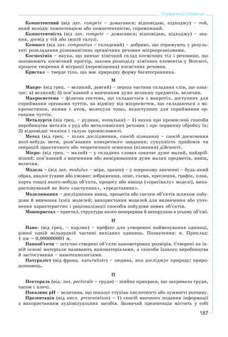 187
Тлумачний словник
Êîìïåòåíòíèé (âіä ëàò. compete – äîìàãàþñÿ; âіäïîâіäàþ, ïіäõîäæó) – òîé,
ÿêèé âîëîäіє êîìïåòåíöієþ àáî êîìïåòåíòíіñòþ, ñïðîìîæíèé.
Êîìïåòåíòíіñòü (âіä ëàò. compete – äîìàãàþñÿ; âіäïîâіäàþ, ïіäõîäæó) – çíà-
ííÿ, äîñâіä ó òіé àáî іíøіé ãàëóçі.
Êîìïîñò (âіä ëàò. compositus – ñêëàäåíèé) – äîáðèâî, ùî îòðèìóþòü ó ðåçóëü-
òàòі ðîçêëàäàííÿ ðіçíîìàíіòíèõ îðãàíі÷íèõ ðå÷îâèí ìіêðîîðãàíіçìàìè.
Êîñìîõіìіÿ – íàóêà, ùî âèâ÷àє õіìі÷íèé ñêëàä êîñìі÷íèõ òіë і ðå÷îâèíè, ùî
çàïîâíþþòü êîñìі÷íèé ïðîñòіð, çàêîíè ðîçïîäіëó õіìі÷íèõ åëåìåíòіâ ó Âñåñâіòі,
ïðîöåñè òâîðåííÿ é ìіãðàöії (ïåðåìіùåííÿ) êîñìі÷íèõ ðå÷îâèí.
Êðèñòàë – òâåðäå òіëî, ùî ìàє ïðèðîäíó ôîðìó áàãàòîãðàííèêà.
Ì
Ìàêðî- (âіä ãðåö. – âåëèêèé, äîâãèé) – ïåðøà ÷àñòèíà ñêëàäíèõ ñëіâ, ùî îçíà-
÷àє: à) âåëèêèé; á) ïîâ’ÿçàíèé ç âèâ÷åííÿì äóæå âåëèêèõ ïðåäìåòіâ, âåëè÷èí.
Ìàêðîñèñòåìà – ôіçè÷íà ñèñòåìà, ùî ñêëàäàєòüñÿ ç ìàêðîòіë, äîñòóïíèõ äëÿ
ñïðèéìàííÿ îðãàíàìè ÷óòòіâ, íà âіäìіíó âіä ìіêðîñèñòåì, ùî ñêëàäàþòüñÿ ç ìі-
êðî÷àñòèíîê, ÿêèìè є àòîì, ìîëåêóëà òîùî, íåäîñòóïíèõ äëÿ ñïðèéìàííÿ îð-
ãàíàìè ÷óòòіâ.
Ìåòàëóðãіÿ (âіä ãðåö. – ðóäíèê, êîïàëüíÿ) – 1) íàóêà ïðî ïðîìèñëîâі ñïîñîáè
âèðîáíèöòâà ìåòàëіâ ç ðóä àáî ìåòàëîâìіñíèõ ðå÷îâèí і ïðî ïåðâèííó îáðîáêó їõ;
2) âіäïîâіäíі òåõíіêà і ãàëóçü ïðîìèñëîâîñòі.
Ìåòîä (âіä ãðåö. – øëÿõ äîñëіäæåííÿ, ñïîñіá ïіçíàííÿ) – ñïîñіá äîñÿãíåííÿ
ÿêîї-íåáóäü ìåòè, ðîçâ’ÿçàííÿ êîíêðåòíîãî çàâäàííÿ; ñóêóïíіñòü ïðèéîìіâ ÷è
îïåðàöіé ïðàêòè÷íîãî àáî òåîðåòè÷íîãî îñâîєííÿ (ïіçíàííÿ) äіéñíîñòі.
Ìіêðî- (âіä ãðåö. – ìàëèé) – ó ñêëàäíèõ ñëîâàõ îçíà÷àє äóæå ìàëèé, íàéäðіá-
íіøèé; ïîâ’ÿçàíèé ç âèâ÷åííÿì àáî âèìіðþâàííÿì äóæå ìàëèõ ïðåäìåòіâ, ÿâèù,
âåëè÷èí.
Ìîäåëü – (âіä ëàò. modulus – ìіðà, çðàçîê) – ó øèðîêîìó çíà÷åííі – áóäü-ÿêèé
îáðàç, àíàëîã (óÿâíå àáî óìîâíå: çîáðàæåííÿ, îïèñ, ñõåìà, êðåñëåííÿ, ãðàôіê, ïëàí,
êàðòà òîùî) ÿêîãî-íåáóäü îá’єêòà, ïðîöåñó àáî ÿâèùà («îðèãіíàëó» ìîäåëі), âèêî-
ðèñòîâóâàíèé ÿê éîãî «çàñòóïíèê», «ïðåäñòàâíèê».
Ìîäåëþâàííÿ – äîñëіäæåííÿ ÿâèù, ïðîöåñіâ àáî ñèñòåì îá’єêòіâ øëÿõîì ïîáó-
äîâè é âèâ÷åííÿ їõíіõ ìîäåëåé; âèêîðèñòàííÿ ìîäåëåé äëÿ âèçíà÷åííÿ àáî óòî÷-
íåííÿ õàðàêòåðèñòèê і ðàöіîíàëіçàöії ñïîñîáіâ ïîáóäîâè íîâèõ îá’єêòіâ.
Ìîíîêðèñòàë – êðèñòàë, ñòðóêòóðà ÿêîãî íåïåðåðâíà é íåïîðóøíà â óñüîìó îá’єìі.
Í
Íàíî- (âіä ãðåö. – êàðëèê) – ïðåôіêñ äëÿ óòâîðåííÿ íàéìåíóâàííÿ îäèíèöі,
ðіâíîї îäíіé ìіëüÿðäíіé ÷àñòèíі âèõіäíèõ îäèíèöü. Ïîçíà÷åííÿ: í. Ïðèêëàä:
1 íì = 0,000000001 ì.
Íàíîîá’єêòè – øòó÷íî ñòâîðåíі îá’єêòè íàíîìåòðîâèõ ðîçìіðіâ. Ñòâîðåíі íà їõ-
íіé îñíîâі ìàòåðіàëè íàçèâàþòü íàíîìàòåðіàëàìè, à ñïîñîáè їõíüîãî âèðîáíèöòâà
é çàñòîñóâàííÿ – íàíîòåõíîëîãіÿìè.
Íàòóðàëіñò (âіä ôðàíö. naturaliste) – ëþäèíà, ÿêà äîñëіäæóє ïðèðîäó; ïðèðî-
äîçíàâåöü.
Ï
Ïåêòîðàëü (âіä. ëàò. pectorale – ãðóäè) – øèéíà ïðèêðàñà, ùî çàêðèâàëà ãðóäè,
÷àñîì і ïëå÷і.
Ïîêàçíèê pH – âåëè÷èíà, ùî ïîêàçóє ñòóïіíü êèñëîòíîñòі àáî ëóæíîñòі ðîç÷èíó.
Ïðåçåíòàöіÿ (âіä àíãë. presentation) – 1) ñïîñіá íàî÷íîãî ïîäàííÿ іíôîðìàöії
ç âèêîðèñòàííÿì àóäіîâіçóàëüíèõ çàñîáіâ. Çàçâè÷àé ïðåçåíòàöіÿ ìіñòèòü ó ñîáі
 