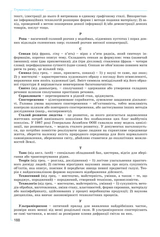188
Тлумачний словник
òåêñò, іëþñòðàöії äî íüîãî é âèòðèìàíà â єäèíîìó ãðàôі÷íîìó ñòèëі. Âèêîðèñòàí-
íÿ іíôîðìàöіéíèõ òåõíîëîãіé ðîçøèðþє ôîðìè і ìåòîäè ïîäàííÿ ìàòåðіàëó; 2) çà-
õіä, ïðîâåäåíèé ç ìåòîþ ïîøèðåííÿ äåÿêîї іíôîðìàöії é/àáî äåìîíñòðàöії äåÿêèõ
òîâàðіâ, ïîñëóã òîùî.
Ð
Ðîïà – íàñè÷åíèé ñîëÿíèé ðîç÷èí ó âîäîéìàõ, ïіäçåìíèõ ïóñòîòàõ і ïîðàõ äîí-
íèõ âіäêëàäіâ ñîëåíîñíèõ îçåð; ñîëÿíèé ðîç÷èí âèñîêîї êîíöåíòðàöії.
Ñ
Ñåíêàí (âіä ôðàíö. cinq – ï’ÿòü) – âіðø ç ï’ÿòè ðÿäêіâ, ÿêèé ñèíòåçóє іí-
ôîðìàöіþ, êîðîòêî îïèñóє òåìó. Ñêëàäàþòü ñåíêàí çà ôîðìóëîþ: òåìà (çàçâè÷àé
іìåííèê); îïèñ (äâà ïðèêìåòíèêè); äіÿ (òðè äієñëîâà); ñòàâëåííÿ (ôðàçà – ÷îòèðè
ñëîâà); ïåðåôðàçóâàííÿ ñóòíîñòі (îäíå ñëîâî). Ñåíêàí íå îáîâ’ÿçêîâî ïîâèíåí ìàòè
ðèòì òà ðèìó, öå âіëüíèé òâіð.
Ñèìâîë (âіä ãðåö. – çíàê, ïðèêìåòà, îçíàêà) – 1) ó íàóöі òå ñàìå, ùî çíàê;
2) ó ìèñòåöòâі – õàðàêòåðèñòèêà õóäîæíüîãî îáðàçó ç ïîãëÿäó éîãî îñìèñëåíîñòі,
âèðàæåííÿ íèì ÿêîїñü õóäîæíüîї іäåї. Çìіñò ñèìâîëà íåâіääіëüíèé âіä éîãî îáðàç-
íîї ñòðóêòóðè é âèðіçíÿєòüñÿ íåâè÷åðïíîþ áàãàòîçíà÷íіñòþ.
Ñèíòåç (âіä äàâíüîãðåö. – ñïîëó÷àííÿ) – îäåðæàííÿ àáî óòâîðåííÿ ñêëàäíèõ
ðå÷îâèí øëÿõîì ñïîëó÷àííÿ ïðîñòіøèõ ðå÷îâèí.
Ñêðàïëþâàòè – ïåðåòâîðþâàòè â ðіäêèé ñòàí, çðіäæóâàòè.
Ñïîñòåðåæåííÿ – öіëåñïðÿìîâàíå ñïðèéíÿòòÿ, çóìîâëåíå çàâäàííÿì äіÿëüíîñ-
òі. Ãîëîâíà óìîâà íàóêîâîãî ñïîñòåðåæåííÿ – îá’єêòèâíіñòü, òîáòî ìîæëèâіñòü
êîíòðîëþ øëÿõîì àáî ïîâòîðíîãî ñïîñòåðåæåííÿ, àáî çàñòîñóâàííÿ іíøèõ ìåòîäіâ
äîñëіäæåííÿ (íàïð., åêñïåðèìåíòó).
Ñòàëèé ðîçâèòîê ëþäñòâà – öå ðîçâèòîê, çà ÿêîãî äîñÿãàєòüñÿ çàäîâîëåííÿ
æèòòєâèõ ïîòðåá íèíіøíüîãî ïîêîëіííÿ áåç ïîçáàâëåííÿ öèõ áëàã ìàéáóòíіõ
ïîêîëіíü. Ó 1987 ðîöі Ãåíåðàëüíà Àñàìáëåÿ OOH ñõâàëèëà íîâó ìîäåëü öèâіëі-
çàöії, ùî ðîçâèâàєòüñÿ, – ìîäåëü ñòàëîãî ðîçâèòêó. Ó äîêóìåíòàõ íàãîëîøóєòü-
ñÿ, ùî ïîòðіáíî ïîâíіñòþ ðåàëіçóâàòè ïðàâî ëþäèíè íà ñïðèÿòëèâå ñåðåäîâèùå
æèòòÿ, çáåðåãòè íàëåæíó ÿêіñòü ïðèðîäíîãî ñåðåäîâèùà äëÿ éîãî íîðìàëüíîãî
ñàìîâіäíîâëåííÿ, çáåðåæåííÿ ñâіòó, äáàéëèâî ñòàâèòèñÿ äî åêîëîãі÷íèõ ìîæëè-
âîñòåé Çåìëі.
Ò
Òàíê (âіä àíãë. tank) – ñïåöіàëüíî îáëàäíàíèé áàê, öèñòåðíà, âіäñіê äëÿ çáåðі-
ãàííÿ àáî òðàíñïîðòóâàííÿ ðіäèí.
Òåîðіÿ (âіä ãðåö. – ðîçãëÿä, äîñëіäæåííÿ) – 1) ëîãі÷íå óçàãàëüíåííÿ ïðàêòè÷-
íîãî äîñâіäó ëþäåé; 2) ñèñòåìà âіðîãіäíèõ íàóêîâèõ çíàíü ïðî ÿêóñü ñóêóïíіñòü
îá’єêòіâ, ÿêà îïèñóє, ïîÿñíþє é ïåðåäáà÷àє ÿâèùà ïåâíîї ïðåäìåòíîї ãàëóçі. Òåî-
ðіÿ є íàéäîñêîíàëіøîþ ôîðìîþ íàóêîâîãî âіäîáðàæåííÿ äіéñíîñòі.
Òåõíîãåííèé (âіä ãðåö. – ìèñòåöòâî, ìàéñòåðíіñòü, óìіííÿ, à òàêîæ – òå, ùî
íàðîäæóє, ïîðîäæåíèé) – ïîðîäæåíèé, ñòâîðåíèé òåõíіêîþ, ïðîìèñëîâіñòþ.
Òåõíîëîãіÿ (âіä ãðåö. – ìèñòåöòâî, ìàéñòåðíіñòü, óìіííÿ) – 1) ñóêóïíіñòü ìåòî-
äіâ îáðîáêè, âèãîòîâëåííÿ, çìіíè ñòàíó, âëàñòèâîñòåé, ôîðìè ñèðîâèíè, ìàòåðіàëó
àáî íàïіâôàáðèêàòó, çäіéñíþâàíèõ ó ïðîöåñі âèðîáíèöòâà ïðîäóêöії; 2) íàóêîâà
äèñöèïëіíà, ÿêà âèâ÷àє çàêîíîìіðíîñòі òåõíîëîãі÷íèõ ïðîöåñіâ.
Ó
Óëüòðàìіêðîñêîï – îïòè÷íèé ïðèëàä äëÿ âèÿâëåííÿ íàéäðіáíіøèõ ÷àñòîê,
ðîçìіðè ÿêèõ ìåíøі âіä ìåæі ðîçäіëüíîї ñèëè. Â óëüòðàìіêðîñêîï ñïîñòåðіãàþòü
íå ñàìі ÷àñòèíêè, à âåëèêі çà ðîçìіðàìè ïëÿìè äèôðàêöії ñâіòëà íà íèõ.
 