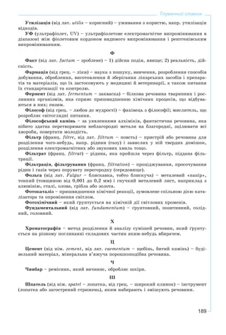 189
Тлумачний словник
Óòèëіçàöіÿ (âіä ëàò. utilis – êîðèñíèé) – óæèâàííÿ ç êîðèñòþ, íàïð. óòèëіçàöіÿ
âіäõîäіâ.
ÓÔ (óëüòðàôіîëåò, UV) – óëüòðàôіîëåòîâå åëåêòðîìàãíіòíå âèïðîìіíþâàííÿ â
äіàïàçîíі ìіæ ôіîëåòîâèì êîðäîíîì âèäèìîãî âèïðîìіíþâàííÿ і ðåíòãåíіâñüêèì
âèïðîìіíþâàííÿì.
Ô
Ôàêò (âіä ëàò. factum – çðîáëåíå) – 1) äіéñíà ïîäіÿ, ÿâèùå; 2) ðåàëüíіñòü, äіé-
ñíіñòü.
Ôàðìàöіÿ (âіä ãðåö. – ëіêè) – íàóêà ç ïîøóêó, âèâ÷åííÿ, ðîçðîáëåííÿ ñïîñîáіâ
äîáóâàííÿ, îáðîáëåííÿ, âèãîòîâëåííÿ é çáåðіãàííÿ ëіêàðñüêèõ çàñîáіâ і ïðåïàðà-
òіâ òà ìàòåðіàëіâ, ùî їõ çàñòîñîâóþòü ó ìåäèöèíі é âåòåðèíàðії, à òàêîæ ïèòàííÿ
їõ ñòàíäàðòèçàöії òà êîíòðîëþ.
Ôåðìåíò (âіä ëàò. fermentum – çàêâàñêà) – áіëêîâà ðå÷îâèíà òâàðèííèõ і ðîñ-
ëèííèõ îðãàíіçìіâ, ÿêà ñïðèÿє ïðèøâèäøåííþ õіìі÷íèõ ïðîöåñіâ, ùî âіäáóâà-
þòüñÿ â íèõ; åíçèì.
Ôіëîñîô (âіä ãðåö. – ëþáîâ äî ìóäðîñòі) – ôàõіâåöü ç ôіëîñîôії; ìèñëèòåëü, ùî
ðîçðîáëÿє ñâіòîãëÿäíі ïèòàííÿ.
Ôіëîñîôñüêèé êàìіíü – çà óÿâëåííÿìè àëõіìіêіâ, ôàíòàñòè÷íà ðå÷îâèíà, ÿêà
íіáèòî çäàòíà ïåðåòâîðþâàòè íåáëàãîðîäíі ìåòàëè íà áëàãîðîäíі, çöіëþâàòè âñі
õâîðîáè, ïîâåðòàòè ìîëîäіñòü.
Ôіëüòð (ôðàíö. filtre, âіä ëàò. filtrum – ïîâñòü) – ïðèñòðіé àáî ðå÷îâèíà äëÿ
ðîçäіëåííÿ ÷îãî-íåáóäü, íàïð. ðіäèíè (ãàçó) і çàâèñëèõ ó íіé òâåðäèõ äîìіøîê,
ðîçäіëåííÿ åëåêòðîìàãíіòíèõ àáî çâóêîâèõ õâèëü òîùî.
Ôіëüòðàò (ôðàíö. filtrat) – ðіäèíà, ÿêà ïðîéøëà ÷åðåç ôіëüòð, ïіääàíà ôіëü-
òðàöії.
Ôіëüòðàöіÿ, ôіëüòðóâàííÿ (ôðàíö. filtration) – ïðîöіäæóâàííÿ, ïðîñî÷óâàííÿ
ðіäèí і ãàçіâ ÷åðåç ïîðóâàòó ïåðåãîðîäêó (ñåðåäîâèùå).
Ôîëüãà (âіä ëàò. Fulgur – áëèñêàâêà, òîáòî áëèñêó÷à) – ìåòàëåâèé «ïàïіð»,
òîíêèé (òîâùèíîþ âіä 0,001 äî 0,2 ìì) і ãíó÷êèé ìåòàëåâèé ëèñò, íàïðèêëàä ç
àëþìіíіþ, ñòàëі, îëîâà, ñðіáëà àáî çîëîòà.
Ôîòîêàòàëіç – ïðèøâèäøåííÿ õіìі÷íîї ðåàêöії, çóìîâëåíå ñïіëüíîþ äієþ êàòà-
ëіçàòîðà òà îïðîìіíåííÿ ñâіòëîì.
Ôîòîõіìі÷íèé – ÿêèé ґðóíòóєòüñÿ íà õіìі÷íіé äії ñâіòëîâèõ ïðîìåíіâ.
Ôóíäàìåíòàëüíèé (âіä ëàò. fundamentum) – ґðóíòîâíèé, ïîçèòèâíèé, ñîëіä-
íèé, ãîëîâíèé.
Õ
Õðîìàòîãðàôіÿ – ìåòîä ðîçäіëåííÿ é àíàëіçó ñóìіøåé ðå÷îâèí, ÿêèé ґðóíòó-
єòüñÿ íà ðіçíîìó ïîãëèíàííі ñêëàäîâèõ ÷àñòèí ÿêèì-íåáóäü âáèðà÷åì.
Ö
Öåìåíò (âіä íіì. zement, âіä ëàò. caementum – ùåáіíü, áèòèé êàìіíü) – áóäі-
âåëüíèé ìàòåðіàë, ìіíåðàëüíà â’ÿæó÷à ïîðîøêîïîäіáíà ðå÷îâèíà.
×
×èíáàð – ðåìіñíèê, ÿêèé âè÷èíÿє, îáðîáëÿє øêіðè.
III
Øïàòåëü (âіä íіì. spatel – ëîïàòêà, âіä ãðåö. – øèðîêèé êëèíîê) – іíñòðóìåíò
(ëîïàòêà àáî çàãîñòðåíèé ñòðèæåíü), ÿêèì íàáèðàþòü і çìіøóþòü ðå÷îâèíè.
 