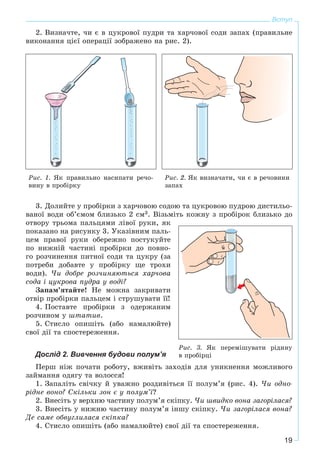 19
Вступ
2. Âèçíà÷òå, ÷è є â öóêðîâîї ïóäðè òà õàð÷îâîї ñîäè çàïàõ (ïðàâèëüíå
âèêîíàííÿ öієї îïåðàöії çîáðàæåíî íà ðèñ. 2).
Ðèñ. 1. ßê ïðàâèëüíî íàñèïàòè ðå÷î-
âèíó â ïðîáіðêó
Ðèñ. 2. ßê âèçíà÷àòè, ÷è є â ðå÷îâèíè
çàïàõ
3. Äîëèéòå ó ïðîáіðêè ç õàð÷îâîþ ñîäîþ òà öóêðîâîþ ïóäðîþ äèñòèëüî-
âàíîї âîäè îá’єìîì áëèçüêî 2 ñì3. Âіçüìіòü êîæíó ç ïðîáіðîê áëèçüêî äî
îòâîðó òðüîìà ïàëüöÿìè ëіâîї ðóêè, ÿê
ïîêàçàíî íà ðèñóíêó 3. Óêàçіâíèì ïàëü-
öåì ïðàâîї ðóêè îáåðåæíî ïîñòóêóéòå
ïî íèæíіé ÷àñòèíі ïðîáіðêè äî ïîâíî-
ãî ðîç÷èíåííÿ ïèòíîї ñîäè òà öóêðó (çà
ïîòðåáè äîáàâòå ó ïðîáіðêó ùå òðîõè
âîäè). ×è äîáðå ðîç÷èíÿþòüñÿ õàð÷îâà
ñîäà і öóêðîâà ïóäðà ó âîäі?
Çàïàì’ÿòàéòå! Íå ìîæíà çàêðèâàòè
îòâіð ïðîáіðêè ïàëüöåì і ñòðóøóâàòè її!
4. Ïîñòàâòå ïðîáіðêè ç îäåðæàíèì
ðîç÷èíîì ó øòàòèâ.
5. Ñòèñëî îïèøіòü (àáî íàìàëþéòå)
ñâîї äії òà ñïîñòåðåæåííÿ.
Дослід 2. Вивчення будови полум’я
Ïåðø íіæ ïî÷àòè ðîáîòó, âæèâіòü çàõîäіâ äëÿ óíèêíåííÿ ìîæëèâîãî
çàéìàííÿ îäÿãó òà âîëîññÿ!
1. Çàïàëіòü ñâі÷êó é óâàæíî ðîçäèâіòüñÿ її ïîëóì’ÿ (ðèñ. 4). ×è îäíî-
ðіäíå âîíî? Ñêіëüêè çîí є ó ïîëóì’ї?
2. Âíåñіòü ó âåðõíþ ÷àñòèíó ïîëóì’ÿ ñêіïêó. ×è øâèäêî âîíà çàãîðіëàñÿ?
3. Âíåñіòü ó íèæíþ ÷àñòèíó ïîëóì’ÿ іíøó ñêіïêó. ×è çàãîðіëàñÿ âîíà?
Äå ñàìå îáâóãëèëàñÿ ñêіïêà?
4. Ñòèñëî îïèøіòü (àáî íàìàëþéòå) ñâîї äії òà ñïîñòåðåæåííÿ.
Ðèñ. 3. ßê ïåðåìіøóâàòè ðіäèíó
â ïðîáіðöі
 