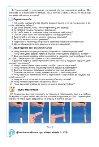 22
Вступ
3. Ïðîàíàëіçóéòå ðåçóëüòàòè, äîñÿãíóòі ïіä ÷àñ âèêîíàííÿ ðîáîòè. Ïî-
ðіâíÿéòå їõ ç ïîñòàâëåíîþ ìåòîþ. ßêі ç íàáóòèõ çíàíü і âìіíü âè ââàæàєòå
äëÿ ñåáå íàéâàæëèâіøèìè?
Перевірте себе
1. Які засоби індивідуального захисту використовують учні під час виконання до-
слідів у хімічному кабінеті?
2. Що треба зробити, перш ніж узяти речовину для досліду?
3. Як потрібно тримати посудину з реактивом?
4. Що треба знімати з шийки посудини, наливаючи з неї рідину?
5. Скільки треба брати для дослідів рідини? Твердої речовини?
6. Куди потрібно зсипати чи зливати надлишки реактивів?
7. Як треба визначати запах речовини?
8. Які речовини та прилади потребують особливо обережного поводження?
9. Що потрібно зробити після закінчення виконання дослідів?
Застосуйте свої знання й уміння
10. Чому не можна захаращувати лабораторний стіл зайвими предметами?
11. Чому виконувати досліди потрібно лише за інструкцією та вказівками вчителя?
12. Для чого перед початком роботи перевіряють наявність усього необхідного для
дослідів і обмірковують послідовність їхнього виконання?
13. Для чого потрібно уважно прочитати напис на етикетці посудини, перш ніж узяти
речовину для досліду?
14. Чому склянки і банки з реактивами потрібно тримати закритими?
15. Чому не можна міняти місцями пробки від посудин з реактивами?
16. Для чого посудину з реактивом тримають етикеткою до долоні?
17. Для чого, наливаючи рідину, знімають краплю із шийки посудини?
18. Чому надлишки реактивів не можна пересипати та переливати до посудин, звід-
ки їх було взято?
19. Чому насипати та наливати реактиви потрібно над столом?
20. Чому не можна пробувати речовини на смак?
21. Чому, визначаючи запах речовини, не можна вдихати глибоко?
Творча майстерня
22. Роздивіться рисунки та опишіть, як правильно перемішувати рідини у пробірці.
Які харчові продукти можна використати для демонстрування досліду з перемішуван-
ня рідин? У якої з рідин, зображених на рисунку 8, густина більша?
Ðèñ. 8
Дізнайтеся більше про хімію і хіміків (с. 176).
 