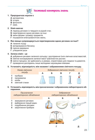 23
Вступ
Òåñòîâèé êîíòðîëü çíàíü
1. Природничою наукою є
А математика.
Б історія.
В філологія.
Г хімія.
2. Хімія вивчає
А перехід речовин із твердого в рідкий стан.
Б перетворення одних речовин на інші.
В зміни форми і розміру предметів.
Г поширення електромагнітних хвиль.
3. Яке явище супроводжується перетворенням одних речовин на інші?
А танення льоду
Б випаровування бензину
В горіння деревини
Г утворення роси
4. Зелена хімія – це
А добування речовин зеленого кольору і дослідження їхніх хімічних властивостей.
Б хімічне консервування зеленої маси трав’янистих рослин.
В хімічні процеси, які здійснюють в умовах, сприятливих для людини та довкілля.
Г проведення досліджень лише молодими науковцями-хіміками.
5. Установіть відповідність між назвами і зображеннями хімічного посуду.
Назва хімічного
посуду
Зображення хімічного посуду
А Б В Г Д
1
2
3
4
пробірка
промивалка
колба
хімічний стакан
6. Установіть відповідність між призначенням і зображенням лабораторного об-
ладнання.
Призначення
лабораторного обладнання
Зображення
лабораторного обладнання
А Б В
1
2
3
4
зважування речовин
відбирання порцій рідин
подрібнення речовин
закріплення пробірок
Г Д
 