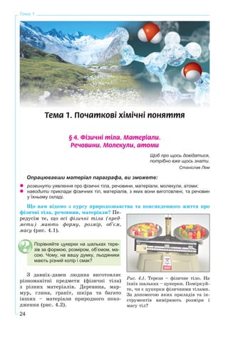 24
Тема 1
Òåìà 1. Ïî÷àòêîâ³ õ³ì³÷í³ ïîíÿòòÿ
§ 4. Ô³çè÷í³ ò³ëà. Ìàòåð³àëè.
Ðå÷îâèíè. Ìîëåêóëè, àòîìè
Щоб про щось довідатися,
потрібно вже щось знати.
Станіслав Лем
Опрацювавши матеріал параграфа, ви зможете:
розвинути уявлення про фізичні тіла, речовини, матеріали, молекули, атоми;
наводити приклади фізичних тіл, матеріалів, з яких вони виготовлені, та речовин
у їхньому складі.
Ùî âàì âіäîìî ç êóðñó ïðèðîäîçíàâñòâà òà ïîâñÿêäåííîãî æèòòÿ ïðî
ôіçè÷íі òіëà, ðå÷îâèíè, ìàòåðіàëè? Ïå-
ðåäóñіì òå, ùî âñі ôіçè÷íі òіëà (ïðåä-
ìåòè) ìàþòü ôîðìó, ðîçìіð, îá’єì,
ìàñó (ðèñ. 4.1).
Ç äàâíіõ-äàâåí ëþäèíà âèãîòîâëÿє
ðіçíîìàíіòíі ïðåäìåòè (ôіçè÷íі òіëà)
ç ðіçíèõ ìàòåðіàëіâ. Äåðåâèíà, ìàð-
ìóð, ãëèíà, ãðàíіò, øêіðà òà áàãàòî
іíøèõ – ìàòåðіàëè ïðèðîäíîãî ïîõî-
äæåííÿ (ðèñ. 4.2).
Ðèñ. 4.1. Òåðåçè – ôіçè÷íå òіëî. Íà
їõíіõ øàëüêàõ – öóêåðêè. Ïîìіðêóé-
òå, ÷è є öóêåðêè ôіçè÷íèìè òіëàìè.
Çà äîïîìîãîþ ÿêèõ ïðèëàäіâ òà іí-
ñòðóìåíòіâ âèìіðþþòü ðîçìіðè і
ìàñó òіë?
Порівняйте цукерки на шальках тере-
зів за формою, розміром, об’ємом, ма-
сою. Чому, на вашу думку, льодяники
мають різний колір і смак?
 