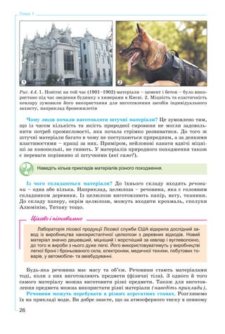 26
Тема 1
1 2
Ðèñ. 4.4. 1. Íîâіòíі íà òîé ÷àñ (1901–1902) ìàòåðіàëè – öåìåíò і áåòîí – áóëî âèêî-
ðèñòàíî ïіä ÷àñ çâåäåííÿ áóäèíêó ç õèìåðàìè â Êèєâі. 2. Ìіöíіñòü òà åëàñòè÷íіñòü
êåâëàðó çóìîâèëè éîãî âèêîðèñòàííÿ äëÿ âèãîòîâëåííÿ çàñîáіâ іíäèâіäóàëüíîãî
çàõèñòó, íàïðèêëàä áðîíåæèëåòіâ
×îìó ëþäè ïî÷àëè âèãîòîâëÿòè øòó÷íі ìàòåðіàëè? Öå çóìîâëåíî òèì,
ùî іç ÷àñîì êіëüêіñòü òà ÿêіñòü ïðèðîäíîї ñèðîâèíè íå ìîãëè çàäîâîëü-
íèòè ïîòðåá ïðîìèñëîâîñòі, ÿêà ïî÷àëà ñòðіìêî ðîçâèâàòèñÿ. Äî òîãî æ
øòó÷íі ìàòåðіàëè áàãàòî â ÷îìó íå ïîñòóïàþòüñÿ ïðèðîäíèì, à çà äåÿêèìè
âëàñòèâîñòÿìè – êðàùі çà íèõ. Ïðèìіðîì, íåéëîíîâі êàíàòè âäâі÷і ìіöíі-
øі çà êîíîïåëüíі, íå ãíèþòü. Ó ìàòåðіàëіâ ïðèðîäíîãî ïîõîäæåííÿ òàêîæ
є ïåðåâàãè ïîðіâíÿíî çі øòó÷íèìè (ÿêі ñàìå?).
Наведіть кілька прикладів матеріалів різного походження.
Іç ÷îãî ñêëàäàþòüñÿ ìàòåðіàëè? Äî їõíüîãî ñêëàäó âõîäÿòü ðå÷îâè-
íè – îäíà àáî êіëüêà. Íàïðèêëàä, öåëþëîçà – ðå÷îâèíà, ÿêà є ãîëîâíèì
ñêëàäíèêîì äåðåâèíè. Іç öåëþëîçè âèãîòîâëÿþòü ïàïіð, âàòó, òêàíèíè.
Äî ñêëàäó ïàïåðó, îêðіì öåëþëîçè, ìîæóòü âõîäèòè êðîõìàëü, ñïîëóêè
Àëþìіíіþ, Òèòàíó òîùî.
Цікаво і пізнавально
Лабораторія лісової продукції Лісової служби США відкрила дослідний за-
вод із виробництва нанокристалічної целюлози з деревних відходів. Новий
матеріал значно дешевший, міцніший і жорсткіший за кевлар і вуглеволокно,
до того ж вироби з нього дуже легкі. Його використовуватимуть у виробництві
легкої броні і броньованого скла, електроніки, медичної техніки, побутових то-
варів, у автомобіле- та авіабудуванні.
Áóäü-ÿêà ðå÷îâèíà ìàє ìàñó òà îá’єì. Ðå÷îâèíè ñòàþòü ìàòåðіàëàìè
òîäі, êîëè ç íèõ âèãîòîâëÿþòü ïðåäìåòè (ôіçè÷íі òіëà). Ç îäíîãî é òîãî
ñàìîãî ìàòåðіàëó ìîæíà âèãîòîâèòè ðіçíі ïðåäìåòè. Òàêîæ äëÿ âèãîòîâ-
ëåííÿ ïðåäìåòà ìîæíà âèêîðèñòàòè ðіçíі ìàòåðіàëè (íàâåäіòü ïðèêëàäè).
Ðå÷îâèíè ìîæóòü ïåðåáóâàòè â ðіçíèõ àãðåãàòíèõ ñòàíàõ. Ðîçãëÿíåìî
їõ íà ïðèêëàäі âîäè. Âè äîáðå çíàєòå, ùî çà àòìîñôåðíîãî òèñêó â ïåâíîìó
 