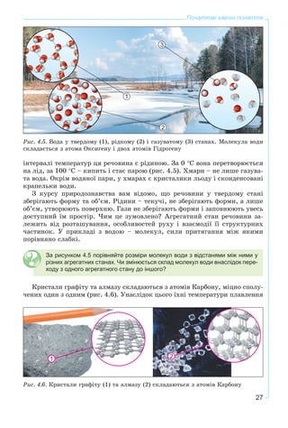27
Початкові хімічні поняття
1
2
3
Ðèñ. 4.5. Âîäà ó òâåðäîìó (1), ðіäêîìó (2) і ãàçóâàòîìó (3) ñòàíàõ. Ìîëåêóëà âîäè
ñêëàäàєòüñÿ ç àòîìà Îêñèãåíó і äâîõ àòîìіâ Ãіäðîãåíó
іíòåðâàëі òåìïåðàòóð öÿ ðå÷îâèíà є ðіäèíîþ. Çà 0 °Ñ âîíà ïåðåòâîðþєòüñÿ
íà ëіä, çà 100 °Ñ – êèïèòü і ñòàє ïàðîþ (ðèñ. 4.5). Õìàðè – íå ëèøå ãàçóâà-
òà âîäà. Îêðіì âîäÿíîї ïàðè, ó õìàðàõ є êðèñòàëèêè ëüîäó і ñêîíäåíñîâàíі
êðàïåëüêè âîäè.
Ç êóðñó ïðèðîäîçíàâñòâà âàì âіäîìî, ùî ðå÷îâèíè ó òâåðäîìó ñòàíі
çáåðіãàþòü ôîðìó òà îá’єì. Ðіäèíè – òåêó÷і, íå çáåðіãàþòü ôîðìè, à ëèøå
îá’єì, óòâîðþþòü ïîâåðõíþ. Ãàçè íå çáåðіãàþòü ôîðìè і çàïîâíþþòü óâåñü
äîñòóïíèé їì ïðîñòіð. ×èì öå çóìîâëåíî? Àãðåãàòíèé ñòàí ðå÷îâèíè çà-
ëåæèòü âіä ðîçòàøóâàííÿ, îñîáëèâîñòåé ðóõó і âçàєìîäії її ñòðóêòóðíèõ
÷àñòèíîê. Ó ïðèêëàäі ç âîäîþ – ìîëåêóë, ñèëè ïðèòÿãàííÿ ìіæ ÿêèìè
ïîðіâíÿíî ñëàáêі.
За рисунком 4.5 порівняйте розміри молекул води з відстанями між ними у
різних агрегатних станах. Чи змінюється склад молекул води внаслідок пере-
ходу з одного агрегатного стану до іншого?
Êðèñòàëè ãðàôіòó òà àëìàçó ñêëàäàþòüñÿ ç àòîìіâ Êàðáîíó, ìіöíî ñïîëó-
÷åíèõ îäèí ç îäíèì (ðèñ. 4.6). Óíàñëіäîê öüîãî їõíі òåìïåðàòóðè ïëàâëåííÿ
1 2
Ðèñ. 4.6. Êðèñòàëè ãðàôіòó (1) òà àëìàçó (2) ñêëàäàþòüñÿ ç àòîìіâ Êàðáîíó
 