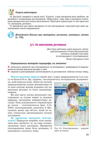 29
Початкові хімічні поняття
Творча майстерня
18. Дослідіть предмети у вашій оселі. З’ясуйте, з яких матеріалів вони зроблені, які
речовини є складниками цих матеріалів. Обґрунтуйте, чому саме ці речовини й мате-
ріали використано для їхнього виготовлення. Підготуйте презентацію «У світі фізичних
тіл, матеріалів, речовин».
19. Дізнайтеся про новітні матеріали та їхнє застосування і підготуйте для своїх од-
нокласників стисле повідомлення.
Дізнайтеся більше про матеріали, речовини, молекули, атоми
(с. 176).
§ 5. ßê âèâ÷àþòü ðå÷îâèíè
Для того щоб якась наука зрушила з місця,
щоб розширення її стало досконалішим,
гіпотези необхідні так само,
як експеримент і спостереження.
Йоганн Вольфганг Гете
Опрацювавши матеріал параграфа, ви зможете:
розвинути уявлення про спостереження та експеримент, вимірювання й моделю-
вання як методи вивчення речовин у хімії;
свідомо й цілеспрямовано застосовувати їх для вивчення хімічних сполук і явищ.
Ìåòîäè âèâ÷åííÿ ïðèðîäè âіäîìі âàì ç êóðñó ïðèðîäîçíàâñòâà 5-ãî êëà-
ñó òà áіîëîãії 6-ãî. Öå, çîêðåìà, ñïîñòåðåæåííÿ, åêñïåðèìåíò, âèìіðþâàí-
íÿ, ìîäåëþâàííÿ òîùî. Õіìіÿ ÿê ÷àñòèíà
ïðèðîäîçíàâñòâà ïëіäíî âèêîðèñòîâóє öі
òà іíøі íàóêîâі ìåòîäè ïіçíàííÿ ïіä ÷àñ
âèâ÷åííÿ ðå÷îâèí òà їõíіõ âçàєìîïåðå-
òâîðåíü.
Âè âæå ìàєòå äîñâіä îðãàíіçàöії ñïî-
ñòåðåæåíü çà òіëàìè æèâîї òà íåæèâîї
ïðèðîäè, âèêîíàííÿ íàéïðîñòіøèõ äî-
ñëіäіâ. Òîìó óñâіäîìëþєòå: ïåðøèé êðîê
äî íàóêè – ñïîñòåðåæåííÿ (ðèñ. 5.1).
Òîáòî öіëåñïðÿìîâàíå âèâ÷åííÿ é ôіê-
ñóâàííÿ äàíèõ ïðî îá’єêò, ÿêèé íå çà-
çíàє ñïåöіàëüíî îðãàíіçîâàíîãî âïëèâó
äîñëіäíèêà.
ßê ïðàâèëüíî ïðîâîäèòè ñïîñòåðå-
æåííÿ? Ïåðåäóñіì ïîòðіáíî ÷іòêî âèçíà-
÷èòè éîãî ïðåäìåò: òå, íà ÷îìó êîíöåí-
òðóâàòèìå óâàãó äîñëіäíèê. Ïðåäìåòîì
ñïîñòåðåæåííÿ ìîæå áóòè ðå÷îâèíà, її
âëàñòèâîñòі, êіëüêіñòü òîùî.
Ðèñ. 5.1. Ñïîñòåðåæåííÿ – ïåðøèé
êðîê äî íàóêè
 