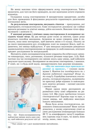 30
Тема 1
Íå ìåíø âàæëèâî ÷іòêî ñôîðìóëþâàòè ìåòó ñïîñòåðåæåííÿ. Òîáòî
âèçíà÷èòè, äëÿ ÷îãî âè éîãî ïðîâîäèòå, íà ÿêå çàïèòàííÿ õî÷åòå îòðèìàòè
âіäïîâіäü.
Ñêëàäàííÿ ïëàíó ñïîñòåðåæåííÿ é âèêîðèñòàííÿ ïðåäìåòíèõ çàñîáіâ
äëÿ éîãî ïðîâåäåííÿ é ôіêñóâàííÿ ðåçóëüòàòіâ ñïðèÿòèìóòü äîñÿãíåííþ
ïîñòàâëåíîї ìåòè.
Çà ðåçóëüòàòàìè ñïîñòåðåæåíü âèñóâàþòü ãіïîòåçè – ïðèïóùåííÿ, ÿêі
ïåðåâіðÿþòü åêñïåðèìåíòàëüíî. Ñàìå åêñïåðèìåíò äîïîìàãàє ùå ãëèáøå
âèâ÷èòè ðå÷îâèíè òà õіìі÷íі ÿâèùà, äіéòè âèñíîâêіâ. Âàæëèâî ÷іòêî ñôîð-
ìóëþâàòè і çàïèñàòè їõ.
Ó âèâ÷åííі ðå÷îâèí і õіìі÷íèõ ÿâèù ñïîñòåðåæåííÿ é åêñïåðèìåíò ïî-
ñіäàþòü ÷іëüíå ìіñöå. Öі äâà ìåòîäè äóæå ñõîæі çà çìіñòîì, îäíàê äåùî
ðіçíÿòüñÿ ñïîñîáîì âèêîíàííÿ. Àñòðîíîì íå ìîæå ñòâîðèòè çîðþ é ïî-
÷åêàòè, ïîêè âîíà ïîñòàðіøàє, ùîá âèâ÷èòè çìіíè â її ñêëàäі. Ãåîëîãó íå
äî ñíàãè ïðèøâèäøèòè ðóõ ëіòîñôåðíèõ ïëèò íà ïîâåðõíі Çåìëі, ùîá ïî-
äèâèòèñÿ, ÿêі ÿâèùà âіäáóäóòüñÿ. Ó öèõ âèïàäêàõ íàóêîâöÿì äîâîäèòüñÿ
çàäîâîëüíÿòèñÿ ñïîñòåðåæåííÿìè çà ïðèðîäîþ òà ìîäåëþâàííÿì, îñêіëüêè
ïðåäìåò äîñëіäæåííÿ їì íåïіäâëàäíèé.
Íàòîìіñòü õіìіê-åêñïåðèìåíòàòîð ìîæå êåðóâàòè äîñëіäæåííÿì: çìіíè-
òè òåìïåðàòóðó, òèñê, ðîç÷èííèê, êіëüêîñòі ðå÷îâèí òîùî (ðèñ. 5.2). Íàé-
÷àñòіøå ïіä ÷àñ åêñïåðèìåíòó âіí çìіíþє ÿêóñü îäíó óìîâó, ùîá ïîáà÷èòè
ðåçóëüòàò öüîãî âïëèâó. Åêñïåðèìåíò íå âèêëþ÷àє ñïîñòåðåæåíü, і íàâïàêè.
Ó õіìії, ÿê і â áóäü-ÿêіé íàóöі, âèêîðèñòîâóþòü їõíє ðîçóìíå ïîєäíàííÿ.
«Ïіä ÷àñ âèâ÷åííÿ íàóê ïðèêëàäè êî-
ðèñíіøі çà ïðàâèëà», – ñëóøíî çàóâà-
æóâàâ І. Íüþòîí (÷è ïîãîäæóєòåñÿ âè ç
äóìêîþ âèäàòíîãî íàóêîâöÿ? ßêùî íі,
òî ÷îìó?). Ñïðîáóéìî ïîâ÷èòèñÿ ñïîñòå-
ðіãàòè, åêñïåðèìåíòóâàòè, âèìіðþâàòè
íà ïðèêëàäі äîáðå âіäîìèõ іç ïîâñÿêäåí-
íîãî âæèòêó ðå÷îâèí – îöòîâîї êèñëîòè
і ïèòíîї ñîäè.
Ïåðøі êðîêè þíèõ äîñëіäíèêіâ äî
ðîçìàїòîãî ñâіòó õіìії çîáðàæåíî íà ðè-
ñóíêó 5.3. Ùî ñòàëî ïðåäìåòîì їõíüîãî
ñïîñòåðåæåííÿ? Õàð÷îâà ñîäà òà îöåò, à
òàêîæ ÿâèùà, ÿêі âіäáóëèñÿ âíàñëіäîê
їõíüîãî çìіøóâàííÿ.
ßêîþ áóëà ìåòà ñïîñòåðåæåííÿ, âè-
êîíàíîãî ñåìèêëàñíèêàìè? Âîíè õîòіëè
äіçíàòèñÿ, ó ÿêîìó àãðåãàòíîìó ñòàíі çà
óìîâ äîñëіäæåííÿ (òåìïåðàòóðè áëèçüêî
20 °Ñ òà àòìîñôåðíîãî òèñêó1) ïåðåáóâà-
þòü õàð÷îâà ñîäà é îöåò, ÷è ìàþòü âîíè
êîëіð, çàïàõ, ñìàê òîùî.
1 Òàêі óìîâè òóò і äàëі íàçèâàòèìåìî çâè÷àéíèìè.
Ðèñ. 5.2. Õіìіê-åêñïåðèìåíòàòîð
íàé÷àñòіøå çìіíþє ÿêóñü îäíó óìî-
âó, ùîá ïîáà÷èòè ðåçóëüòàò öієї äії
 