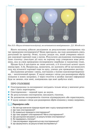 32
Тема 1
Ðèñ. 5.5. «Íàóêà ïî÷èíàєòüñÿ âіäòîäі, ÿê ïî÷èíàþòüñÿ âèìіðþâàííÿ». Ä.І. Ìåíäåëєєâ
ßêîãî âèñíîâêó äіéøëè äîñëіäíèêè çà ðåçóëüòàòàìè ñïîñòåðåæåíü ïіä
÷àñ ïðîâåäåííÿ åêñïåðèìåíòó? Âîíè ïðèãàäàëè, ùî ãàçè çàïîâíþþòü óâåñü
äîñòóïíèé їì ïðîñòіð. Îòæå, êóëüêó ðîçäóâ ãàç, ÿêèé óòâîðèâñÿ âíàñëі-
äîê âçàєìîäії õàð÷îâîї ñîäè ç îöòîì. Ðåçóëüòàòè äîñëіäæåííÿ ïіäòâåðäèëè
їõíþ ãіïîòåçó: óíàñëіäîê äії îöòó íà õàð÷îâó ñîäó óòâîðèëàñÿ íîâà ðå÷î-
âèíà, ÿêà çà óìîâ ïðîâåäåííÿ åêñïåðèìåíòó ïåðåáóâàє â ãàçóâàòîìó ñòàíі.
Öіêàâî áóëî á äîñëіäèòè íå ëèøå ÿêіñíèé, à é êіëüêіñíèé àñïåêò öüîãî
ÿâèùà (ðèñ. 5.5). Íàïðèêëàä, âèçíà÷èòè, ÿê çàëåæèòü îá’єì âóãëåêèñëîãî
ãàçó âіä êіëüêîñòі õàð÷îâîї ñîäè òà îöòó, óçÿòèõ äëÿ ïðîâåäåííÿ äîñëіäó.
Äîñëіäæåííÿ ðå÷îâèí і ÿâèù, ïîâ’ÿçàíèõ ç їõíіìè âçàєìîïåðåòâîðåííÿ-
ìè, – íåñêіí÷åííèé ïðîöåñ. Ó íàóöі çàâæäè є ìіñöå äëÿ ðîçøèðåííÿ îáðіїâ
ïіçíàííÿ â íîâèõ íàïðÿìàõ. І ÷åðåç ñòîëіòòÿ â çàñîáàõ ìàñîâîї іíôîðìàöії
áóäå íå ìåíøå, íіæ íèíі, ïîâіäîìëåíü ïðî íîâі çäîáóòêè õіìії.
ÏÐÎ ÃÎËÎÂÍÅ
Ñïîñòåðåæåííÿ òà åêñïåðèìåíò ïîñіäàþòü ÷іëüíå ìіñöå ó âèâ÷åííі ðå÷î-
âèí і їõíіõ ïåðåòâîðåíü.
Ñïîñòåðåæåííÿ – ïåðøèé êðîê äî íàóêè.
Çà ðåçóëüòàòàìè ñïîñòåðåæåíü âèñóâàþòü ãіïîòåçè.
Çà äîïîìîãîþ åêñïåðèìåíòіâ ãіïîòåçè ïіäòâåðäæóþòü àáî ñïðîñòîâóþòü.
Ó íàóöі çàâæäè є ìіñöå äëÿ ðîçøèðåííÿ îáðіїâ ïіçíàííÿ ó íîâèõ íàïðÿìàõ.
Перевірте себе
1. Які методи вивчення природи відомі вам з курсу природознавства?
2. Що таке спостереження?
3. Як правильно проводити спостереження?
4. Що таке предмет спостереження? Мета спостереження?
5. Що дослідники висувають за результатами спостережень?
6. Як перевіряють гіпотези?
7. Чим експеримент відрізняється від спостереження?
8. Що формулюють за результатами експерименту?
 