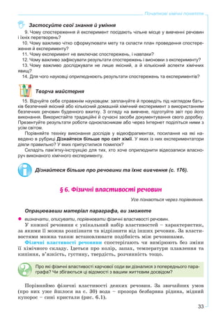 33
Початкові хімічні поняття
Застосуйте свої знання й уміння
9. Чому спостереження й експеримент посідають чільне місце у вивченні речовин
і їхніх перетворень?
10. Чому важливо чітко сформулювати мету та скласти план проведення спостере-
ження й експерименту?
11. Чому експеримент не виключає спостережень, і навпаки?
12. Чому важливо зафіксувати результати спостережень і висновки з експерименту?
13. Чому важливо досліджувати не лише якісний, а й кількісний аспекти хімічних
явищ?
14. Для чого науковці оприлюднюють результати спостережень та експериментів?
Творча майстерня
15. Відчуйте себе справжнім науковцем: заплануйте й проведіть під наглядом бать-
ків безпечний якісний або кількісний домашній хімічний експеримент з використанням
безпечних речовин буденного вжитку. З огляду на вивчене, підготуйте звіт про його
виконання. Використайте традиційні й сучасні засоби документування свого доробку.
Презентуйте результати роботи однокласникам або через Інтернет поділіться ними з
усім світом.
Порівняйте техніку виконання дослідів у відеофрагментах, посилання на які на-
ведено в рубриці Дізнайтеся більше про світ хімії. У яких із них експериментатори
діяли правильно? У яких припустилися помилок?
Складіть пам’ятку-інструкцію для тих, хто хоче оприлюднити відеозаписи власно-
руч виконаного хімічного експерименту.
Дізнайтеся більше про речовини та їхнє вивчення (с. 176).
§ 6. Ô³çè÷í³ âëàñòèâîñò³ ðå÷îâèí
Усе пізнається через порівняння.
Опрацювавши матеріал параграфа, ви зможете
визначати, описувати, порівнювати фізичні властивості речовин.
Ó êîæíîї ðå÷îâèíè є óíіêàëüíèé íàáіð âëàñòèâîñòåé – õàðàêòåðèñòèê,
çà ÿêèìè її ìîæíà ðîçïіçíàòè òà âіäðіçíèòè âіä іíøèõ ðå÷îâèí. Çà âëàñòè-
âîñòÿìè ìîæíà òàêîæ âñòàíîâëþâàòè ïîäіáíіñòü ìіæ ðå÷îâèíàìè.
Ôіçè÷íі âëàñòèâîñòі ðå÷îâèíè ñïîñòåðіãàþòü ÷è âèìіðþþòü áåç çìіíè
її õіìі÷íîãî ñêëàäó. Іäåòüñÿ ïðî êîëіð, çàïàõ, òåìïåðàòóðè ïëàâëåííÿ òà
êèïіííÿ, â’ÿçêіñòü, ãóñòèíó, òâåðäіñòü, ðîç÷èííіñòü òîùî.
Про які фізичні властивості харчової соди ви дізналися з попереднього пара-
графа? Чи збігаються ці відомості з вашим життєвим досвідом?
Ïîðіâíÿéìî ôіçè÷íі âëàñòèâîñòі äåÿêèõ ðå÷îâèí. Çà çâè÷àéíèõ óìîâ
(ïðî íèõ óæå éøëîñÿ íà ñ. 30) âîäà – ïðîçîðà áåçáàðâíà ðіäèíà, ìіäíèé
êóïîðîñ – ñèíі êðèñòàëè (ðèñ. 6.1).
 