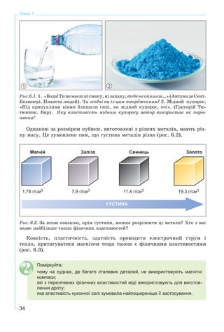 34
Тема 1
1 2
Ðèñ.6.1. 1. «Âîäà!Òèíåìàєøíіñìàêó,íіçàïàõó,òåáåíåîïèøåø…»(ÀíòóàíäåÑåíò-
Åêçþïåðі. Ïëàíåòà ëþäåé). ×è çãîäíі âè іç öèì òâåðäæåííÿì? 2. Ìіäíèé êóïîðîñ.
«Ïіä ïðèïóõëèìè âіÿìè áëèùàëè ñèíі, ÿê ìіäíèé êóïîðîñ, î÷і». (Ãðèãîðіé Òþ-
òþííèê. Âèð). ßêó âëàñòèâіñòü ìіäíîãî êóïîðîñó àâòîð âèêîðèñòàâ ÿê ïîðіâ-
íÿííÿ?
Îäíàêîâі çà ðîçìіðîì êóáèêè, âèãîòîâëåíі ç ðіçíèõ ìåòàëіâ, ìàþòü ðіç-
íó ìàñó. Öå çóìîâëåíî òèì, ùî ãóñòèíà ìåòàëіâ ðіçíà (ðèñ. 6.2).
Ðèñ. 6.2. Çà ÿêîþ îçíàêîþ, êðіì ãóñòèíè, ìîæíà ðîçðіçíèòè öі ìåòàëè? Õòî ç âàñ
íàçâå íàéáіëüøå òàêèõ ôіçè÷íèõ âëàñòèâîñòåé?
Êîâêіñòü, ïëàñòè÷íіñòü, çäàòíіñòü ïðîâîäèòè åëåêòðè÷íèé ñòðóì і
òåïëî, ïðèòÿãóâàòèñÿ ìàãíіòîì òîùî òàêîæ є ôіçè÷íèìè âëàñòèâîñòÿìè
(ðèñ. 6.3).
Поміркуйте:
чому на суднах, де багато сталевих деталей, не використовують магнітні
компаси;
які з перелічених фізичних властивостей міді використовують для виготов-
лення дроту;
яка властивість кухонної солі зумовила найпоширеніше її застосування.
 