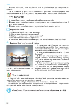 36
Тема 1
Çðîáіòü âèñíîâîê, ÷èì ïîäіáíі òà ÷èì âіäðіçíÿþòüñÿ äîñëіäæóâàíі ðå-
÷îâèíè.
ßê âіäìіííîñòі ó ôіçè÷íèõ âëàñòèâîñòÿõ ðå÷îâèí âèêîðèñòîâóþòü äëÿ
âіäîêðåìëåííÿ їõ îäíà âіä îäíîї, âè äіçíàєòåñÿ ç íàñòóïíîãî ïàðàãðàôà.
ÏÐÎ ÃÎËÎÂÍÅ
Ó êîæíîї ðå÷îâèíè є óíіêàëüíèé íàáіð âëàñòèâîñòåé.
Ôіçè÷íі âëàñòèâîñòі ðå÷îâèíè ñïîñòåðіãàþòü ÷è âèìіðþþòü áåç çìіíè її
õіìі÷íîãî ñêëàäó.
Ôіçè÷íі âëàñòèâîñòі ðå÷îâèí çóìîâëþþòü їõíє çàñòîñóâàííÿ.
Перевірте себе
1. Що називають властивостями речовини?
2. Які властивості речовини є фізичними?
3. Які фізичні властивості речовини ви знаєте?
4. Чим зумовлено застосування речовин?
5. Які наукові методи пізнання ви використали під час лабораторного досліду?
Застосуйте свої знання й уміння
6. На рисунку 6.4 зображено два циліндри,
виточені з міді та алюмінію. Чому терези зрівно-
важені, хоча об’єм мідного циліндра чи не вдвічі
менший за об’єм алюмінієвого?
7. Чому алюміній використовують у літако-
будуванні?
8. Для чого в повсякденному житті викорис-
товують оцтову й лимонну кислоту, кухонну
сіль, цукор, ванілін? Які властивості зумовили
таке їхнє застосування?
9. Чому електричні дроти виготовляють з міді
або алюмінію, а їхню оболонку – з поліетилену?
10. Для чого під час виготовлення паперу
до нього добавляють крейду? Яка властивість
крейди зумовила таке її застосування?
Творча майстерня
11. Використайте додаткові джерела інформації, щоб доповнити опис фізичних влас-
тивостей речовин, які ви досліджували на уроці.
12. Створіть презентацію «Фізичні властивості речовин… Які вони?».
13. Підготуйте для однокласників повідомлення «Із префіксом най-…» про власти-
вості речовин, як-от: найсолодша, найміцніша тощо.
Дізнайтеся більше про фізичні властивості речовин (с. 176).
Ðèñ. 6.4. Øàëüêè ñòàðîâèííèõ òå-
ðåçіâ çðіâíîâàæåíî
 