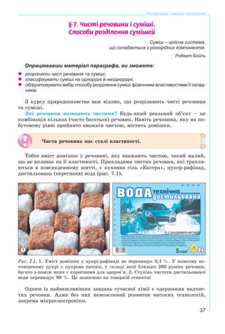 37
Початкові хімічні поняття
§ 7. ×èñò³ ðå÷îâèíè ³ ñóì³ø³.
Ñïîñîáè ðîçä³ëåííÿ ñóì³øåé
Суміш – цілісна система,
що складається з різнорідних компонентів.
Роберт Бойль
Опрацювавши матеріал параграфа, ви зможете:
розрізняти чисті речовини та суміші;
класифікувати суміші на однорідні й неоднорідні;
обґрунтовувати вибір способу розділення суміші фізичними властивостями її склад-
ників.
Ç êóðñó ïðèðîäîçíàâñòâà âàì âіäîìî, ùî ðîçðіçíÿþòü ÷èñòі ðå÷îâèíè
òà ñóìіøі.
ßêі ðå÷îâèíè íàçèâàþòü ÷èñòèìè? Áóäü-ÿêèé ðåàëüíèé îá’єêò – öå
êîìáіíàöіÿ êіëüêîõ (÷àñòî áàãàòüîõ) ðå÷îâèí. Íàâіòü ðå÷îâèíà, ÿêó íà ïî-
áóòîâîìó ðіâíі ïðèéíÿòî ââàæàòè ÷èñòîþ, ìіñòèòü äîìіøêè.
×èñòà ðå÷îâèíà ìàє ñòàëі âëàñòèâîñòі.
Òîáòî âìіñò äîìіøîê ó ðå÷îâèíі, ÿêó ââàæàþòü ÷èñòîþ, òàêèé ìàëèé,
ùî íå âïëèâàє íà її âëàñòèâîñòі. Ïðèêëàäàìè ÷èñòèõ ðå÷îâèí, ÿêі òðàïëÿ-
þòüñÿ â ïîâñÿêäåííîìó æèòòі, є êóõîííà ñіëü «Åêñòðà», öóêîð-ðàôіíàä,
äèñòèëüîâàíà (ïåðåãíàíà) âîäà (ðèñ. 7.1).
1 2
Ðèñ. 7.1. 1. Óìіñò äîìіøîê ó öóêðі-ðàôіíàäі íå ïåðåâèùóє 0,1 %. Ó æîâòîìó íå-
î÷èùåíîìó öóêðі є öóêðîâà ïàòîêà, ó ñêëàäі ÿêîї áëèçüêî 200 ðіçíèõ ðå÷îâèí,
áàãàòî ç-ïîìіæ ÿêèõ є êîðèñíèìè äëÿ çäîðîâ’ÿ. 2. Ñòóïіíü ÷èñòîòè äèñòèëüîâàíîї
âîäè ïåðåâèùóє 99 %. Öå çàçíà÷åíî íà òîâàðíіé åòèêåòöі
Îäíèì іç íàéâàæëèâіøèõ çàâäàíü ñó÷àñíîї õіìії є îäåðæàííÿ íàä÷èñ-
òèõ ðå÷îâèí. Àäæå áåç íèõ íåìîæëèâèé ðîçâèòîê âèñîêèõ òåõíîëîãіé,
çîêðåìà ìіêðîåëåêòðîíіêè.
 