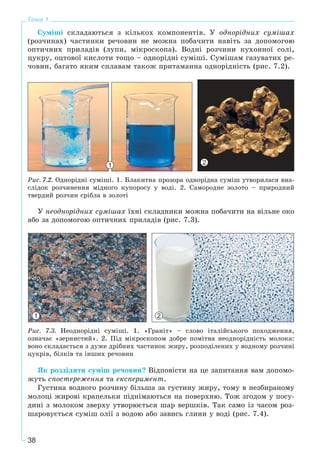 38
Тема 1
Ñóìіøі ñêëàäàþòüñÿ ç êіëüêîõ êîìïîíåíòіâ. Ó îäíîðіäíèõ ñóìіøàõ
(ðîç÷èíàõ) ÷àñòèíêè ðå÷îâèí íå ìîæíà ïîáà÷èòè íàâіòü çà äîïîìîãîþ
îïòè÷íèõ ïðèëàäіâ (ëóïè, ìіêðîñêîïà). Âîäíі ðîç÷èíè êóõîííîї ñîëі,
öóêðó, îöòîâîї êèñëîòè òîùî – îäíîðіäíі ñóìіøі. Ñóìіøàì ãàçóâàòèõ ðå-
÷îâèí, áàãàòî ÿêèì ñïëàâàì òàêîæ ïðèòàìàííà îäíîðіäíіñòü (ðèñ. 7.2).
1 2
Ðèñ. 7.2. Îäíîðіäíі ñóìіøі. 1. Áëàêèòíà ïðîçîðà îäíîðіäíà ñóìіø óòâîðèëàñÿ âíà-
ñëіäîê ðîç÷èíåííÿ ìіäíîãî êóïîðîñó ó âîäі. 2. Ñàìîðîäíå çîëîòî – ïðèðîäíèé
òâåðäèé ðîç÷èí ñðіáëà â çîëîòі
Ó íåîäíîðіäíèõ ñóìіøàõ їõíі ñêëàäíèêè ìîæíà ïîáà÷èòè íà âіëüíå îêî
àáî çà äîïîìîãîþ îïòè÷íèõ ïðèëàäіâ (ðèñ. 7.3).
1 2
Ðèñ. 7.3. Íåîäíîðіäíі ñóìіøі. 1. «Ãðàíіò» – ñëîâî іòàëіéñüêîãî ïîõîäæåííÿ,
îçíà÷àє «çåðíèñòèé». 2. Ïіä ìіêðîñêîïîì äîáðå ïîìіòíà íåîäíîðіäíіñòü ìîëîêà:
âîíî ñêëàäàєòüñÿ ç äóæå äðіáíèõ ÷àñòèíîê æèðó, ðîçïîäіëåíèõ ó âîäíîìó ðîç÷èíі
öóêðіâ, áіëêіâ òà іíøèõ ðå÷îâèí
ßê ðîçäіëèòè ñóìіø ðå÷îâèí? Âіäïîâіñòè íà öå çàïèòàííÿ âàì äîïîìî-
æóòü ñïîñòåðåæåííÿ òà åêñïåðèìåíò.
Ãóñòèíà âîäíîãî ðîç÷èíó áіëüøà çà ãóñòèíó æèðó, òîìó â íåçáèðàíîìó
ìîëîöі æèðîâі êðàïåëüêè ïіäíіìàþòüñÿ íà ïîâåðõíþ. Òîæ çãîäîì ó ïîñó-
äèíі ç ìîëîêîì çâåðõó óòâîðþєòüñÿ øàð âåðøêіâ. Òàê ñàìî іç ÷àñîì ðîç-
øàðîâóєòüñÿ ñóìіø îëії ç âîäîþ àáî çàâèñü ãëèíè ó âîäі (ðèñ. 7.4).
 