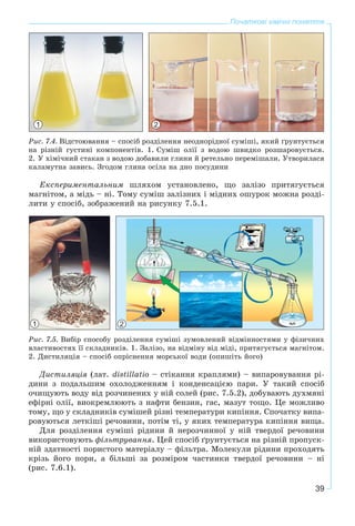 39
Початкові хімічні поняття
1 2
Ðèñ. 7.4. Âіäñòîþâàííÿ – ñïîñіá ðîçäіëåííÿ íåîäíîðіäíîї ñóìіøі, ÿêèé ґðóíòóєòüñÿ
íà ðіçíіé ãóñòèíі êîìïîíåíòіâ. 1. Ñóìіø îëії ç âîäîþ øâèäêî ðîçøàðîâóєòüñÿ.
2. Ó õіìі÷íèé ñòàêàí ç âîäîþ äîáàâèëè ãëèíè é ðåòåëüíî ïåðåìіøàëè. Óòâîðèëàñÿ
êàëàìóòíà çàâèñü. Çãîäîì ãëèíà îñіëà íà äíî ïîñóäèíè
Åêñïåðèìåíòàëüíèì øëÿõîì óñòàíîâëåíî, ùî çàëіçî ïðèòÿãóєòüñÿ
ìàãíіòîì, à ìіäü – íі. Òîìó ñóìіø çàëіçíèõ і ìіäíèõ îøóðîê ìîæíà ðîçäі-
ëèòè ó ñïîñіá, çîáðàæåíèé íà ðèñóíêó 7.5.1.
1 2
Ðèñ. 7.5. Âèáіð ñïîñîáó ðîçäіëåííÿ ñóìіøі çóìîâëåíèé âіäìіííîñòÿìè ó ôіçè÷íèõ
âëàñòèâîñòÿõ її ñêëàäíèêіâ. 1. Çàëіçî, íà âіäìіíó âіä ìіäі, ïðèòÿãóєòüñÿ ìàãíіòîì.
2. Äèñòèëÿöіÿ – ñïîñіá îïðіñíåííÿ ìîðñüêîї âîäè (îïèøіòü éîãî)
Äèñòèëÿöіÿ (ëàò. distillatio – ñòіêàííÿ êðàïëÿìè) – âèïàðîâóâàííÿ ðі-
äèíè ç ïîäàëüøèì îõîëîäæåííÿì і êîíäåíñàöієþ ïàðè. Ó òàêèé ñïîñіá
î÷èùóþòü âîäó âіä ðîç÷èíåíèõ ó íіé ñîëåé (ðèñ. 7.5.2), äîáóâàþòü äóõìÿíі
åôіðíі îëії, âèîêðåìëþþòü ç íàôòè áåíçèí, ãàñ, ìàçóò òîùî. Öå ìîæëèâî
òîìó, ùî ó ñêëàäíèêіâ ñóìіøåé ðіçíі òåìïåðàòóðè êèïіííÿ. Ñïî÷àòêó âèïà-
ðîâóþòüñÿ ëåòêіøі ðå÷îâèíè, ïîòіì òі, ó ÿêèõ òåìïåðàòóðà êèïіííÿ âèùà.
Äëÿ ðîçäіëåííÿ ñóìіøі ðіäèíè é íåðîç÷èííîї ó íіé òâåðäîї ðå÷îâèíè
âèêîðèñòîâóþòü ôіëüòðóâàííÿ. Öåé ñïîñіá ґðóíòóєòüñÿ íà ðіçíіé ïðîïóñê-
íіé çäàòíîñòі ïîðèñòîãî ìàòåðіàëó – ôіëüòðà. Ìîëåêóëè ðіäèíè ïðîõîäÿòü
êðіçü éîãî ïîðè, à áіëüøі çà ðîçìіðîì ÷àñòèíêè òâåðäîї ðå÷îâèíè – íі
(ðèñ. 7.6.1).
 
