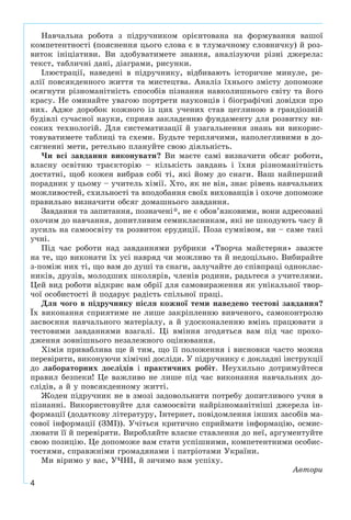 4
Íàâ÷àëüíà ðîáîòà ç ïіäðó÷íèêîì îðієíòîâàíà íà ôîðìóâàííÿ âàøîї
êîìïåòåíòíîñòі (ïîÿñíåííÿ öüîãî ñëîâà є â òëóìà÷íîìó ñëîâíè÷êó) é ðîç-
âèòîê іíіöіàòèâè. Âè çäîáóâàòèìåòå çíàííÿ, àíàëіçóþ÷è ðіçíі äæåðåëà:
òåêñò, òàáëè÷íі äàíі, äіàãðàìè, ðèñóíêè.
Іëþñòðàöії, íàâåäåíі â ïіäðó÷íèêó, âіäáèâàþòü іñòîðè÷íå ìèíóëå, ðå-
àëії ïîâñÿêäåííîãî æèòòÿ òà ìèñòåöòâà. Àíàëіç їõíüîãî çìіñòó äîïîìîæå
îñÿãíóòè ðіçíîìàíіòíіñòü ñïîñîáіâ ïіçíàííÿ íàâêîëèøíüîãî ñâіòó òà éîãî
êðàñó. Íå îìèíàéòå óâàãîþ ïîðòðåòè íàóêîâöіâ і áіîãðàôі÷íі äîâіäêè ïðî
íèõ. Àäæå äîðîáîê êîæíîãî іç öèõ ó÷åíèõ ñòàâ öåãëèíîþ â ãðàíäіîçíіé
áóäіâëі ñó÷àñíîї íàóêè, ñïðèÿâ çàêëàäåííþ ôóíäàìåíòó äëÿ ðîçâèòêó âè-
ñîêèõ òåõíîëîãіé. Äëÿ ñèñòåìàòèçàöії é óçàãàëüíåííÿ çíàíü âè âèêîðèñ-
òîâóâàòèìåòå òàáëèöі òà ñõåìè. Áóäüòå òåðïëÿ÷èìè, íàïîëåãëèâèìè â äî-
ñÿãíåííі ìåòè, ðåòåëüíî ïëàíóéòå ñâîþ äіÿëüíіñòü.
×è âñі çàâäàííÿ âèêîíóâàòè? Âè ìàєòå ñàìі âèçíà÷èòè îáñÿã ðîáîòè,
âëàñíó îñâіòíþ òðàєêòîðіþ – êіëüêіñòü çàâäàíü і їõíÿ ðіçíîìàíіòíіñòü
äîñòàòíі, ùîá êîæåí âèáðàâ ñîáі òі, ÿêі éîìó äî ñíàãè. Âàø íàéïåðøèé
ïîðàäíèê ó öüîìó – ó÷èòåëü õіìії. Õòî, ÿê íå âіí, çíàє ðіâåíü íàâ÷àëüíèõ
ìîæëèâîñòåé, ñõèëüíîñòі òà âïîäîáàííÿ ñâîїõ âèõîâàíöіâ і îõî÷å äîïîìîæå
ïðàâèëüíî âèçíà÷èòè îáñÿã äîìàøíüîãî çàâäàííÿ.
Çàâäàííÿ òà çàïèòàííÿ, ïîçíà÷åíі*, íå є îáîâ’ÿçêîâèìè, âîíè àäðåñîâàíі
îõî÷èì äî íàâ÷àííÿ, äîïèòëèâèì ñåìèêëàñíèêàì, ÿêі íå øêîäóþòü ÷àñó é
çóñèëü íà ñàìîîñâіòó òà ðîçâèòîê åðóäèöії. Ïîçà ñóìíіâîì, âè – ñàìå òàêі
ó÷íі.
Ïіä ÷àñ ðîáîòè íàä çàâäàííÿìè ðóáðèêè «Òâîð÷à ìàéñòåðíÿ» çâàæòå
íà òå, ùî âèêîíàòè їõ óñі íàâðÿä ÷è ìîæëèâî òà é íåäîöіëüíî. Âèáèðàéòå
ç-ïîìіæ íèõ òі, ùî âàì äî äóøі òà ñíàãè, çàëó÷àéòå äî ñïіâïðàöі îäíîêëàñ-
íèêіâ, äðóçіâ, ìîëîäøèõ øêîëÿðіâ, ÷ëåíіâ ðîäèíè, ðàäüòåñÿ ç ó÷èòåëÿìè.
Öåé âèä ðîáîòè âіäêðèє âàì îáðії äëÿ ñàìîâèðàæåííÿ ÿê óíіêàëüíîї òâîð-
÷îї îñîáèñòîñòі é ïîäàðóє ðàäіñòü ñïіëüíîї ïðàöі.
Äëÿ ÷îãî â ïіäðó÷íèêó ïіñëÿ êîæíîї òåìè íàâåäåíî òåñòîâі çàâäàííÿ?
Їõ âèêîíàííÿ ñïðèÿòèìå íå ëèøå çàêðіïëåííþ âèâ÷åíîãî, ñàìîêîíòðîëþ
çàñâîєííÿ íàâ÷àëüíîãî ìàòåðіàëó, à é óäîñêîíàëåííþ âìіíü ïðàöþâàòè ç
òåñòîâèìè çàâäàííÿìè âçàãàëі. Öі âìіííÿ çãîäÿòüñÿ âàì ïіä ÷àñ ïðîõî-
äæåííÿ çîâíіøíüîãî íåçàëåæíîãî îöіíþâàííÿ.
Õіìіÿ ïðèâàáëèâà ùå é òèì, ùî її ïîëîæåííÿ і âèñíîâêè ÷àñòî ìîæíà
ïåðåâіðèòè, âèêîíóþ÷è õіìі÷íі äîñëіäè. Ó ïіäðó÷íèêó є äîêëàäíі іíñòðóêöії
äî ëàáîðàòîðíèõ äîñëіäіâ і ïðàêòè÷íèõ ðîáіò. Íåóõèëüíî äîòðèìóéòåñÿ
ïðàâèë áåçïåêè! Öå âàæëèâî íå ëèøå ïіä ÷àñ âèêîíàííÿ íàâ÷àëüíèõ äî-
ñëіäіâ, à é ó ïîâñÿêäåííîìó æèòòі.
Æîäåí ïіäðó÷íèê íå â çìîçі çàäîâîëüíèòè ïîòðåáó äîïèòëèâîãî ó÷íÿ â
ïіçíàííі. Âèêîðèñòîâóéòå äëÿ ñàìîîñâіòè íàéðіçíîìàíіòíіøі äæåðåëà іí-
ôîðìàöії (äîäàòêîâó ëіòåðàòóðó, Іíòåðíåò, ïîâіäîìëåííÿ іíøèõ çàñîáіâ ìà-
ñîâîї іíôîðìàöії (ÇÌІ)). Ó÷іòüñÿ êðèòè÷íî ñïðèéìàòè іíôîðìàöіþ, îñìèñ-
ëþâàòè її é ïåðåâіðÿòè. Âèðîáëÿéòå âëàñíå ñòàâëåííÿ äî íåї, àðãóìåíòóéòå
ñâîþ ïîçèöіþ. Öå äîïîìîæå âàì ñòàòè óñïіøíèìè, êîìïåòåíòíèìè îñîáèñ-
òîñòÿìè, ñïðàâæíіìè ãðîìàäÿíàìè і ïàòðіîòàìè Óêðàїíè.
Ìè âіðèìî ó âàñ, Ó×ÍІ, é çè÷èìî âàì óñïіõó.
Àâòîðè
 
