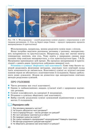 40
Тема 1
1 2
Ðèñ. 7.6. 1. Ôіëüòðóâàííÿ – ñïîñіá ðîçäіëåííÿ ñóìіøі ðіäèíè ç íåðîç÷èííîþ â íіé
òâåðäîþ ðå÷îâèíîþ. 2. Ñіëü íà áåðåçі îçåðà Ñèâàø – ïðîäóêò ïðèðîäíèõ ïðîöåñіâ
âèïàðîâóâàííÿ é êðèñòàëіçàöії
Ôіëüòðóâàííÿì, íàïðèêëàä, ìîæíà ðîçäіëèòè ñóìіø âîäè ç ïіñêîì.
ßêùî ïîòðіáíî âèäіëèòè ðîç÷èíåíó ðå÷îâèíó ç ðîç÷èíó, âèêîðèñòîâó-
þòü âèïàðþâàííÿ òà êðèñòàëіçàöіþ. Íàïðèêëàä, âîäà ìàє çíà÷íî íèæ÷ó
òåìïåðàòóðó êèïіííÿ, íіæ ñіëü. Òîìó íàâіòü ó ïðèðîäíèõ óìîâàõ âîäà
ñîëîíèõ îçåð ïîâіëüíî âèïàðîâóєòüñÿ, à ñіëü êðèñòàëіçóєòüñÿ (ðèñ. 7.6.2).
Íàãðіâàííÿ ïðèøâèäøóє öåé ïðîöåñ. Íà ïðîöåñàõ âèïàðþâàííÿ é êðèñòà-
ëіçàöії ç äàâíіõ-äàâåí ґðóíòóєòüñÿ äîáóâàííÿ âèâàðíîї ñîëі.
Ðå÷îâèíè â ñóìіøàõ çáåðіãàþòü ñâîї âëàñòèâîñòі. Ñàìå òîìó áàãàòî ñó-
ìіøåé ðîçäіëÿþòü ôіçè÷íèìè ìåòîäàìè, óíàñëіäîê ÷îãî õіìі÷íèé ñêëàä
їõíіõ êîìïîíåíòіâ íå çìіíþєòüñÿ. Âëàñòèâîñòі ñóìіøі ÿê öіëіñíîї ñèñòåìè
ïîâíîþ ìіðîþ íå çáіãàþòüñÿ ç âëàñòèâîñòÿìè її ñêëàäíèêіâ. Îäíàê çäåáіëü-
øîãî íèìè çóìîâëåíі. Çãîäîì âè äіçíàєòåñÿ ïðî âèêîðèñòàííÿ õіìі÷íèõ
ìåòîäіâ ðîçäіëåííÿ ñóìіøåé.
ÏÐÎ ÃÎËÎÂÍÅ
×èñòà ðå÷îâèíà ìàє ñòàëі âëàñòèâîñòі.
Îäíèì іç íàéâàæëèâіøèõ çàâäàíü ñó÷àñíîї õіìії є îäåðæàííÿ íàä÷èñ-
òèõ ðå÷îâèí.
Ñóìіøі êëàñèôіêóþòü íà îäíîðіäíі é íåîäíîðіäíі.
Ðå÷îâèíè â ñóìіøàõ çáåðіãàþòü ñâîї âëàñòèâîñòі.
Âèáіð ñïîñîáó ðîçäіëåííÿ ñóìіøі çóìîâëåíèé âіäìіííîñòÿìè ó âëàñòè-
âîñòÿõ її ñêëàäíèêіâ.
Перевірте себе
1. Яку речовину вважають чистою?
2. Чи існують абсолютно чисті речовини?
3. Чого в природі більше – чистих речовин чи сумішей?
4. Які чисті речовини трапляються в побуті?
5. Які природні суміші ви знаєте?
6. Які суміші називають однорідними? неоднорідними? Наведіть приклади.
7. Які методи розділення сумішей вам відомі?
8. Чи зберігають речовини свої властивості в сумішах?
 