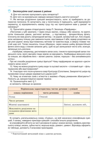 41
Початкові хімічні поняття
Застосуйте свої знання й уміння
9. Для чого молоко пропускають крізь сепаратор?
10. Для чого на мукомельних заводах використовують магнітні колонки?
11. Які методи розділення сумішей використовують, коли: а) прибирають за до-
помогою пилососа; б) загортають сир у полотнинку й підвішують, щоб відокремити
сироватку; в) відокремлюють кавову гущу під час приготування кави у джезві1 чи
кавоварці?
12. Прочитайте уривок літературного твору П. Зюскінда «Парфумер»:
«Поступово у кубі закипало. І через кілька хвилин, спершу ніби неохоче, по краплі,
потім тоненькою цівкою, дистилят витікав… у підставлену… флорентійську флягу.
Спочатку він мав досить непринадний вигляд – як рідкий, каламутний суп. Але згодом,
коли наповнену пляшку уже замінили іншою, відставивши її вбік, відвар розділявся на
дві різні рідини: внизу відстоювалась квіткова чи трав’яна вода, а зверху плавав тов-
стий шар олії. Тепер лишалось тільки обережно, через нижню шийку флорентійської
фляги злити воду з ніжним запахом цвіту, щоб на дні залишалася чиста олія, есенція,
запахуща суть рослини.
… спробував, наприклад, дистилювати запах скла, глинясто-прохолодний запах гла-
денького скла, якого звичайні люди зовсім не відчувають. Назбиравши віконного скла
та пляшок, він обробляв його – великі шматки, скалки, порошок – без анінайменшого
успіху».
Про які способи розділення суміші йдеться? Чому парфумерові не вдалося «дисти-
лювати запах скла»?
13. Чому не можна розділити суміш води та оцтової кислоти – столовий оцет – філь-
труванням або відстоюванням?
14. Унаслідок чого після купання в озері Кунігунда (Солотвине, Закарпаття) шкіра під
променями сонця швидко вкривається шаром солі?
15. Чому на етикетках соків з м’якоттю є вказівка «Перед уживанням збовтувати»?
Поясніть це, використовуючи наукові терміни.
16. Проаналізуйте зміст § 7:
а) заповніть таблицю за зразком:
Ïîðіâíÿëüíà õàðàêòåðèñòèêà ÷èñòèõ ðå÷îâèí і ñóìіøåé
îçíàêà ïîðіâíÿííÿ ÷èñòà ðå÷îâèíà ñóìіø
Ñêëàä Ñòàëèé
×èñëî ðå÷îâèí
Ôіçè÷íі âëàñòèâîñòі Çìіííі, çàëåæàòü âіä…
Ìîæëèâіñòü ðîçäіëåííÿ íà
ñêëàäíèêè ôіçè÷íèìè ìåòî-
äàìè
б) складіть узагальнювальну схему «Суміші», на якій зазначено класифікацію сумі-
шей, її ознаку, наведено приклади сумішей і способів їхнього розділення;
в) класифікуйте об’єкти на чисті речовини й суміші: козине молоко, грифель кресляр-
ського олівця, кисень, зубна паста, морська вода, діамант, цемент. Відповідь оформіть
як таблицю, доповніть її власними прикладами.
1 Òîâñòîñòіííèé ìåòàëåâèé êіâø ç äîâãîþ ðó÷êîþ.
 