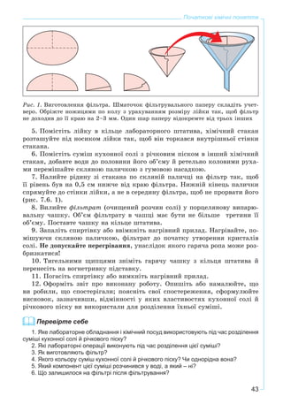 43
Початкові хімічні поняття
Ðèñ. 1. Âèãîòîâëåííÿ ôіëüòðà. Øìàòî÷îê ôіëüòðóâàëüíîãî ïàïåðó ñêëàäіòü ó÷åò-
âåðî. Îáðіæòå íîæèöÿìè ïî êîëó ç óðàõóâàííÿì ðîçìіðó ëіéêè òàê, ùîá ôіëüòð
íå äîõîäèâ äî її êðàþ íà 2–3 ìì. Îäèí øàð ïàïåðó âіäîêðåìòå âіä òðüîõ іíøèõ
5. Ïîìіñòіòü ëіéêó â êіëüöå ëàáîðàòîðíîãî øòàòèâà, õіìі÷íèé ñòàêàí
ðîçòàøóéòå ïіä íîñèêîì ëіéêè òàê, ùîá âіí òîðêàâñÿ âíóòðіøíüîї ñòіíêè
ñòàêàíà.
6. Ïîìіñòіòü ñóìіø êóõîííîї ñîëі ç ðі÷êîâèì ïіñêîì â іíøèé õіìі÷íèé
ñòàêàí, äîáàâòå âîäè äî ïîëîâèíè éîãî îá’єìó é ðåòåëüíî êîëîâèìè ðóõà-
ìè ïåðåìіøàéòå ñêëÿíîþ ïàëè÷êîþ ç ãóìîâîþ íàñàäêîþ.
7. Íàëèéòå ðіäèíó çі ñòàêàíà ïî ñêëÿíіé ïàëè÷öі íà ôіëüòð òàê, ùîá
її ðіâåíü áóâ íà 0,5 ñì íèæ÷å âіä êðàþ ôіëüòðà. Íèæíіé êіíåöü ïàëè÷êè
ñïðÿìóéòå äî ñòіíêè ëіéêè, à íå â ñåðåäèíó ôіëüòðà, ùîá íå ïðîðâàòè éîãî
(ðèñ. 7.6. 1).
8. Âèëèéòå ôіëüòðàò (î÷èùåíèé ðîç÷èí ñîëі) ó ïîðöåëÿíîâó âèïàðþ-
âàëüíó ÷àøêó. Îá’єì ôіëüòðàòó â ÷àøöі ìàє áóòè íå áіëüøå òðåòèíè її
îá’єìó. Ïîñòàâòå ÷àøêó íà êіëüöå øòàòèâà.
9. Çàïàëіòü ñïèðòіâêó àáî ââіìêíіòü íàãðіâíèé ïðèëàä. Íàãðіâàéòå, ïî-
ìіøóþ÷è ñêëÿíîþ ïàëè÷êîþ, ôіëüòðàò äî ïî÷àòêó óòâîðåííÿ êðèñòàëіâ
ñîëі. Íå äîïóñêàéòå ïåðåãðіâàííÿ, óíàñëіäîê ÿêîãî ãàðÿ÷à ðîïà ìîæå ðîç-
áðèçêàòèñÿ!
10. Òèãåëüíèìè ùèïöÿìè çíіìіòü ãàðÿ÷ó ÷àøêó ç êіëüöÿ øòàòèâà é
ïåðåíåñіòü íà âîãíåòðèâêó ïіäñòàâêó.
11. Ïîãàñіòü ñïèðòіâêó àáî âèìêíіòü íàãðіâíèé ïðèëàä.
12. Îôîðìіòü çâіò ïðî âèêîíàíó ðîáîòó. Îïèøіòü àáî íàìàëþéòå, ùî
âè ðîáèëè, ùî ñïîñòåðіãàëè; ïîÿñíіòü ñâîї ñïîñòåðåæåííÿ, ñôîðìóëþéòå
âèñíîâîê, çàçíà÷èâøè, âіäìіííîñòі ó ÿêèõ âëàñòèâîñòÿõ êóõîííîї ñîëі é
ðі÷êîâîãî ïіñêó âè âèêîðèñòàëè äëÿ ðîçäіëåííÿ їõíüîї ñóìіøі.
Перевірте себе
1. Яке лабораторне обладнання і хімічний посуд використовують під час розділення
суміші кухонної солі й річкового піску?
2. Які лабораторні операції виконують під час розділення цієї суміші?
3. Як виготовляють фільтр?
4. Якого кольору суміш кухонної солі й річкового піску? Чи однорідна вона?
5. Який компонент цієї суміші розчинився у воді, а який – ні?
6. Що залишилося на фільтрі після фільтрування?
 